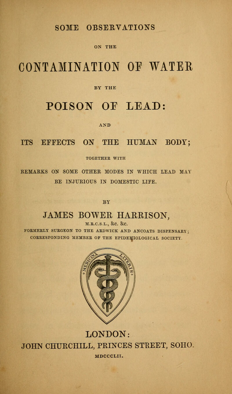 SOME OBSERVATIONS ON THE CONTAMINATION OF WATER BY THE POISON or LEAD: AND ITS EEEECTS ON THE HUMAN BODY; TOGETHER WITH REMARKS ON SOME OTHER MODES IN WHICH LEAD MAI- BE INJURIOUS IN DOMESTIC LIFE. BY JAMES BOWER HARHISON, M.K.C.S.L., &C. &C. POEMEELT STJEGEON TO THE AEDWICK AND ANCOATS DISPENSAEY; CORRESPONDING IIEMBER OF THE EPIDEMIOLOGICAL SOCIETY. LONDON: JOHN CHUECHILL, PRINCES STREET, SOHO. MDCCCLIT.