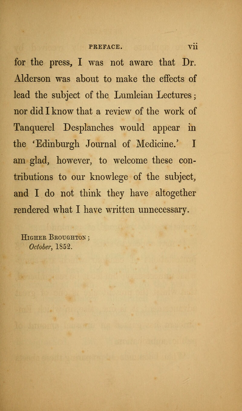 for the press, I was not aware that Dr. Alderson was about to make the effects of lead the subject of the Lumleian Lectures; nor did I know that a review of the work of Tanquerel Desplanches would appear in the 'Edinburgh Journal of Medicine.' I am glad, however, to welcome these con- tributions to our knowlege of the subject, and I do not think they have altogether rendered what I have written unnecessary. HiGHEE Biiotjghto:n' ; Odoher, 1852.