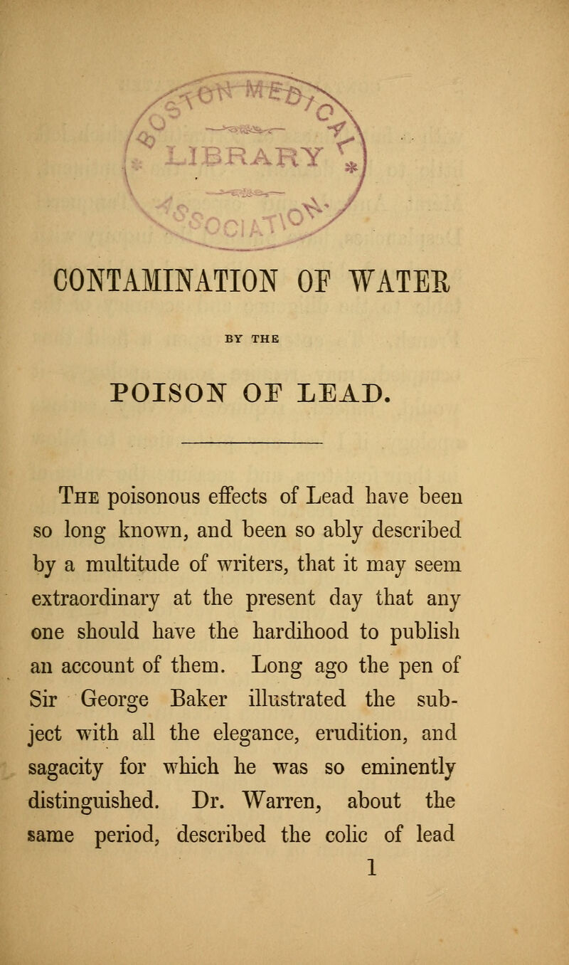 ' L.IBRARY ^ CONTAMINATION OF WATER BY THE POISON OE LEAD. The poisonous effects of Lead have been so long known, and been so ably described by a multitude of writers, that it may seem extraordinary at the present day that any one should have the hardihood to publish an account of them. Long ago the pen of Sir George Baker illustrated the sub- ject with all the elegance, erudition, and sagacity for which he was so eminently distinguished. Dr. Warren^ about the same period, described the colic of lead
