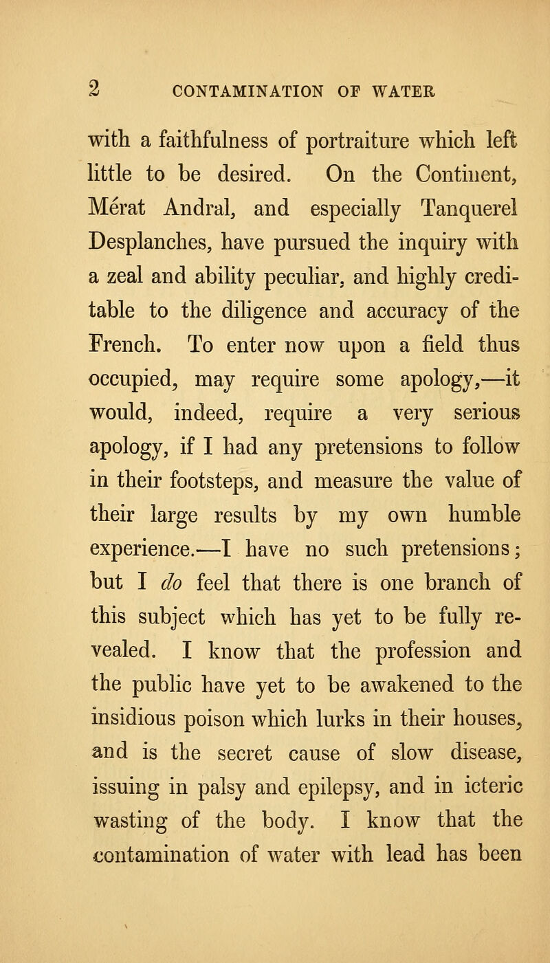 with a faithfulness of portraiture which left little to be desired. On the Conthient, Merat Andral, and especially Tanquerel Desplanches, have pursued the inquiry with a zeal and ability peculiar, and highly credi- table to the diligence and accuracy of the French. To enter now upon a field thus occupied^ may require some apology,—it would, indeed, require a very serious apology, if I had any pretensions to follow in their footsteps, and measure the value of their large results by my own humble experience.—T have no such pretensions; but I do feel that there is one branch of this subject which has yet to be fully re- vealed. I know that the profession and the public have yet to be awakened to the insidious poison which lurks in their houses^ and is the secret cause of slow disease, issuing in palsy and epilepsy, and in icteric wasting of the body. I know that the contamination of water with lead has been