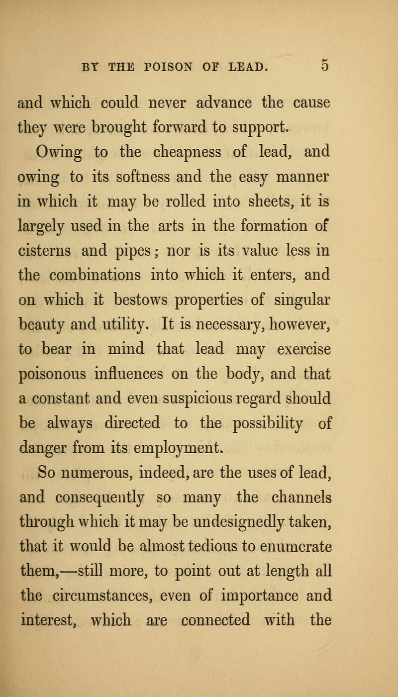 and which could never advance the cause they were brought forward to support. Owing to the cheapness of lead, and owing to its softness and the easy manner in which it may be rolled into sheets, it is largely used in the arts in the formation of cisterns and pipes; nor is its value less in the combinations into which it enters, and on which it bestows properties of singular beauty and utility. It is necessary, however, to bear in mind that lead may exercise poisonous influences on the body, and that a constant and even suspicious regard should be always directed to the possibility of danger from its employment. So numerous, indeed, are the uses of lead, and consequently so many the channels through which it may be undesignedly taken, that it would be almost tedious to enumerate them,—stiU more, to point out at length all the circumstances, even of importance and interest, which are connected with the