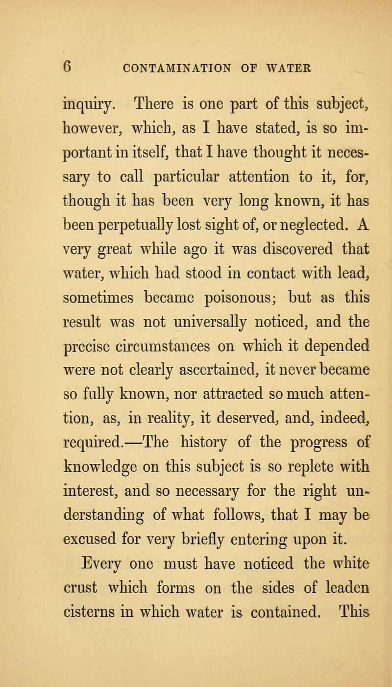 inquiry. There is one part of this subject, however, which, as I have stated, is so im- portant in itself, that I have thought it neces- sary to call particular attention to it, for, though it has been very long known, it has been perpetually lost sight of, or neglected. A very great while ago it was discovered that water, which had stood in contact with lead, sometimes became poisonous; but as this result was not universally noticed, and the precise circumstances on which it depended were not clearly ascertained, it never became so fully known, nor attracted so much atten- tion, as, in reality, it deserved, and, indeed^ required.—The history of the progress of knowledge on this subject is so replete with interest, and so necessary for the right un- derstanding of what follows, that I may be excused for very briefly entering upon it. Every one must have noticed the white crust which forms on the sides of leaden cisterns in which water is contained. This