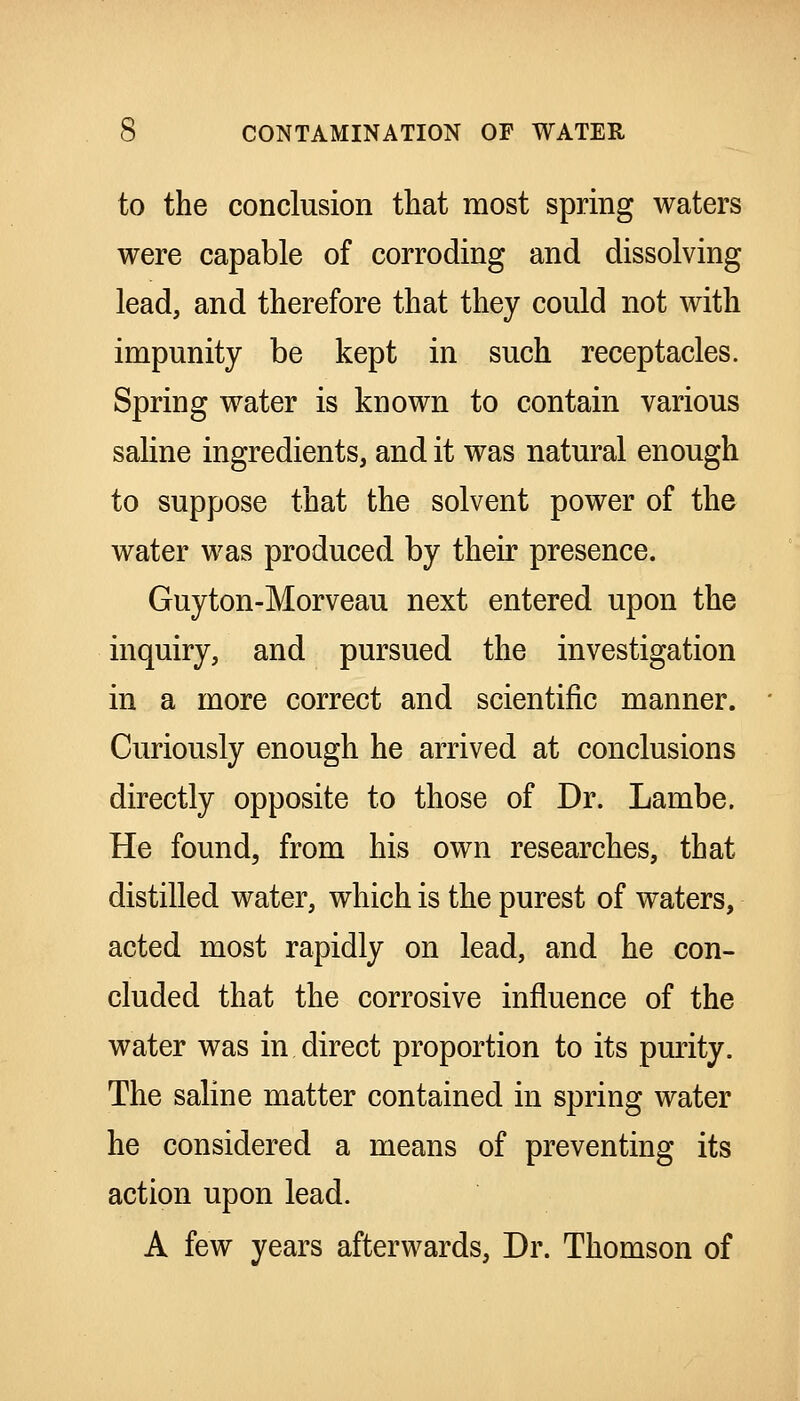 to the conclusion that most spring waters were capable of corroding and dissolving lead, and therefore that they could not with impunity be kept in such receptacles. Spring water is known to contain various saline ingredients, and it was natural enough to suppose that the solvent power of the water was produced by their presence. Guyton-Morveau next entered upon the inquiry, and pursued the investigation in a more correct and scientific manner. Curiously enough he arrived at conclusions directly opposite to those of Dr. Lambe. He found, from his own researches, that distilled water, which is the purest of waters, acted most rapidly on lead, and he con- cluded that the corrosive influence of the water was in direct proportion to its pmity. The saline matter contained in spring water he considered a means of preventing its action upon lead. A few years afterwards, Dr. Thomson of