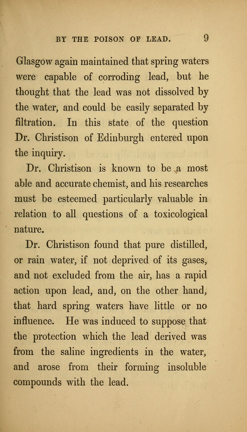 Glasgow again maintained that spring waters were capable of corroding lead, but he thought that the lead was not dissolved by the water, and could be easily separated by filtration. In this state of the question Dr. Christison of Edinburgh entered upon the inquiry. Dr. Christison is known to be a most able and accurate chemist, and his researches must be esteemed particularly valuable in relation to all questions of a toxicological nature. Dr. Christison found that pure distilled, or rain water, if not deprived of its gases, and not excluded from the air, has a rapid action upon lead, and, on the other hand, that hard spring waters have little or no influence. He was induced to suppose that the protection which the lead derived was from the saline ingredients in the water, and arose from their forming insoluble compounds with the lead.