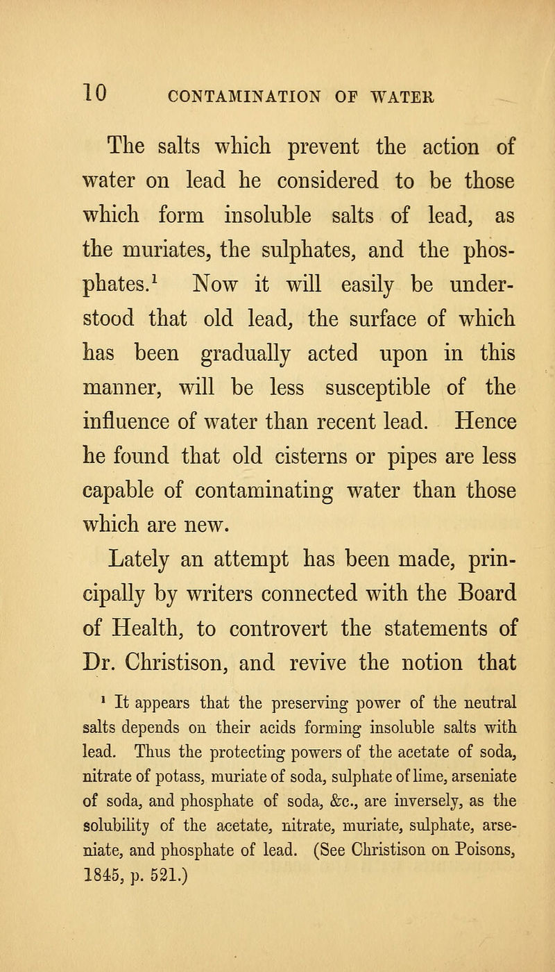 The salts which prevent the action of water on lead he considered to be those which form insoluble salts of lead, as the muriates, the sulphates, and the phos- phates.^ Now it will easily be under- stood that old lead, the surface of which has been gradually acted upon in this manner, will be less susceptible of the influence of water than recent lead. Hence he found that old cisterns or pipes are less capable of contaminating water than those which are new. Lately an attempt has been made, prin- cipally by writers connected with the Board of Health, to controvert the statements of Dr. Christison, and revive the notion that ' It appears that the preserving power of the neutral salts depends on their acids forming insoluble salts with lead. Thus the protecting powers of the acetate of soda, nitrate of potass, muriate of soda, sulphate of lime, arseniate of soda, and phosphate of soda, &c., are inversely, as the solubility of the acetate, nitrate, muriate, sulphate, arse- niate, and phosphate of lead. (See Christison on Poisons, 1845, p. 521.)