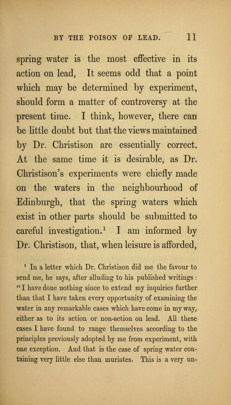 spring water is tlie most effective in its action on lead, It seems odd that a point which may be determined by experiment, should form a matter of controversy at the present time. I think^ however^ there can be little doubt but that the views maintained by Dr. Christison are essentially correct. At the same time it is desirable, as Dr. Ghristison's experiments were chiefly made on the waters in the neis-hbourhood of Edinburgh, that the spring waters which exist in other parts should be submitted to careful investigation.^ I am informed by Dr. Christison, that, when leisure is afforded, * In a letter whicli Dr. Christison did me the favour to send me, he says, after alluding to his published writings :  I have done nothing since to extend my inquiries further than that I have taken every opportunity of examining the ■water in any remarkable cases which have come in my way, either as to its action or non-action on lead. All these cases I have found to range themselves according to the principles previously adopted by me from experiment, with one exception. And that is the case of spring water con- taining very little else than muriates. This is a very un-