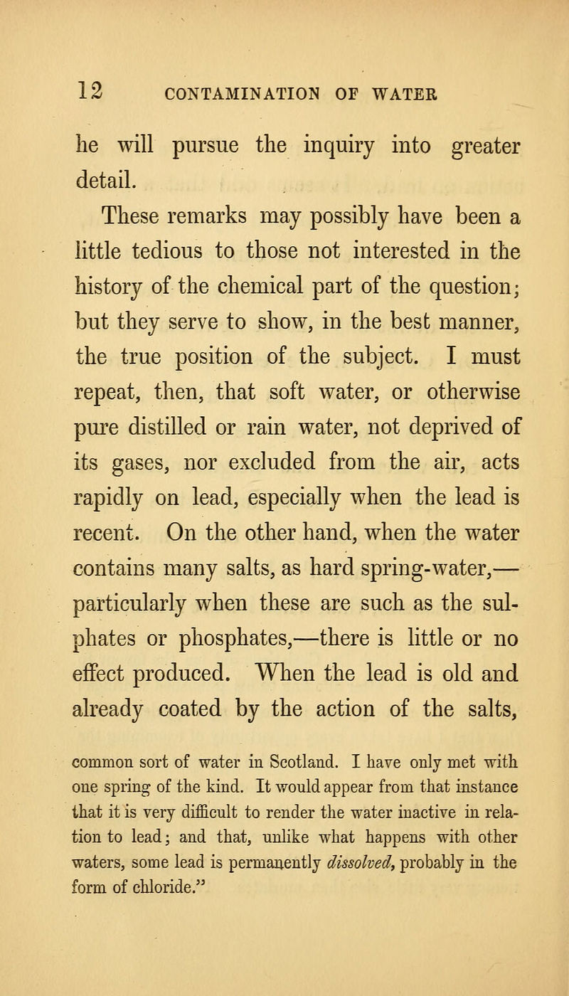 he will pursue the inquiry into greater detail. These remarks may possibly have been a little tedious to those not interested in the history of the chemical part of the question; but they serve to show, in the best manner, the true position of the subject. I must repeat, then, that soft water, or otherwise pure distilled or rain water, not deprived of its gases, nor excluded from the air, acts rapidly on lead, especially when the lead is recent. On the other hand, when the water contains many salts, as hard spring-water,— particularly when these are such as the sul- phates or phosphates,—there is little or no effect produced. When the lead is old and already coated by the action of the salts, common sort of water in Scotland. I have only met with one spring of the kind. It would appear from that instance that it is very difficult to render the water inactive in rela- tion to lead; and that, unlike what happens with other waters, some lead is permanently dissolved^ probably in the form of chloride.