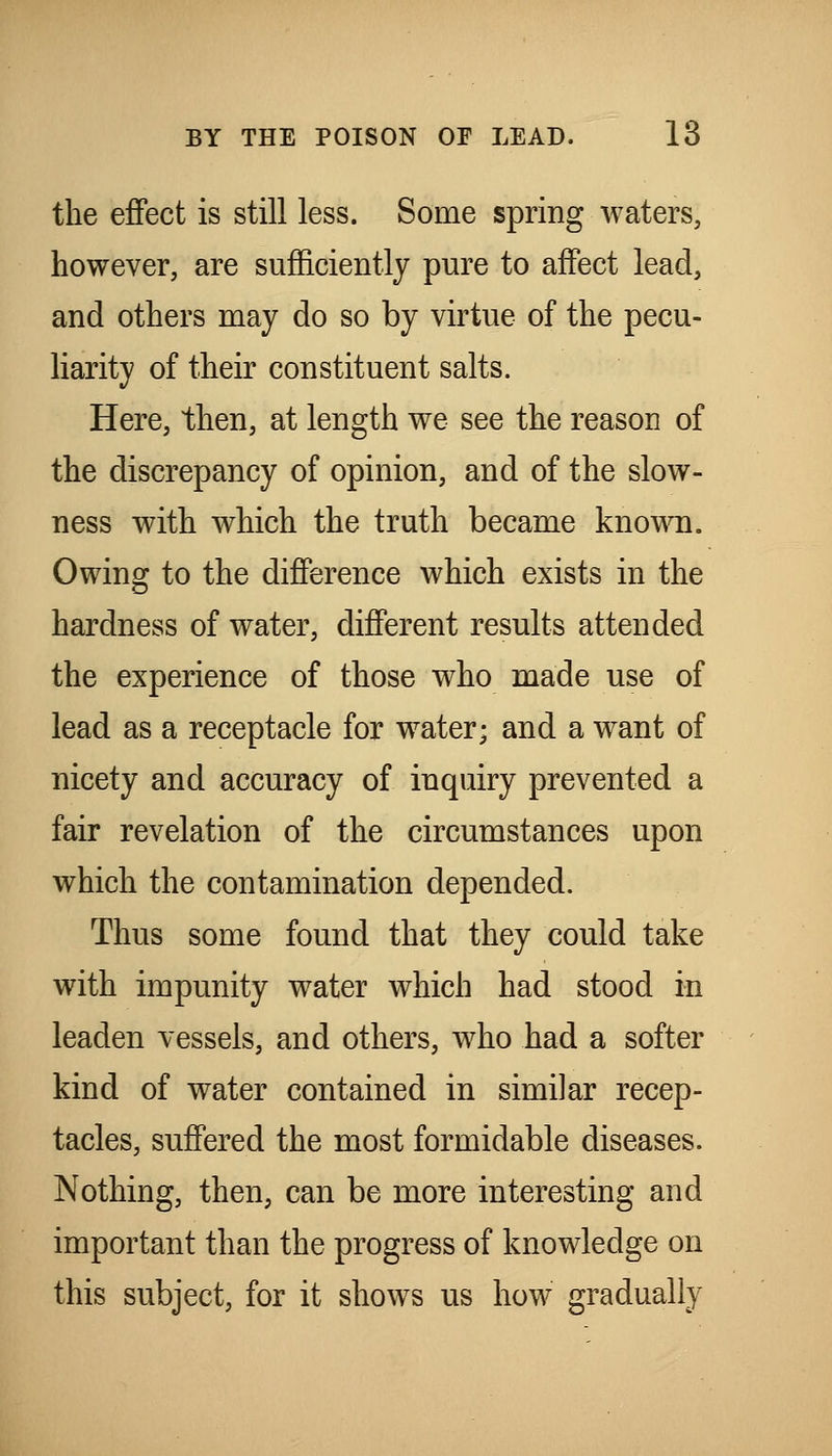 the effect is still less. Some spring waters, however, are sufficiently pure to affect lead, and others may do so by virtue of the pecu- liarity of their constituent salts. Here, then, at length we see the reason of the discrepancy of opinion, and of the slow- ness with which the truth became known. Owing to the difference which exists in the hardness of water, different results attended the experience of those who made use of lead as a receptacle for w^ater; and a w^ant of nicety and accuracy of inquiry prevented a fair revelation of the circumstances upon which the contamination depended. Thus some found that they could take with impunity water which had stood in leaden vessels, and others, who had a softer kind of water contained in similar recep- tacles, suffered the most formidable diseases. Nothing, then, can be more interesting and important than the progress of knowledge on this subject, for it shows us how gradually
