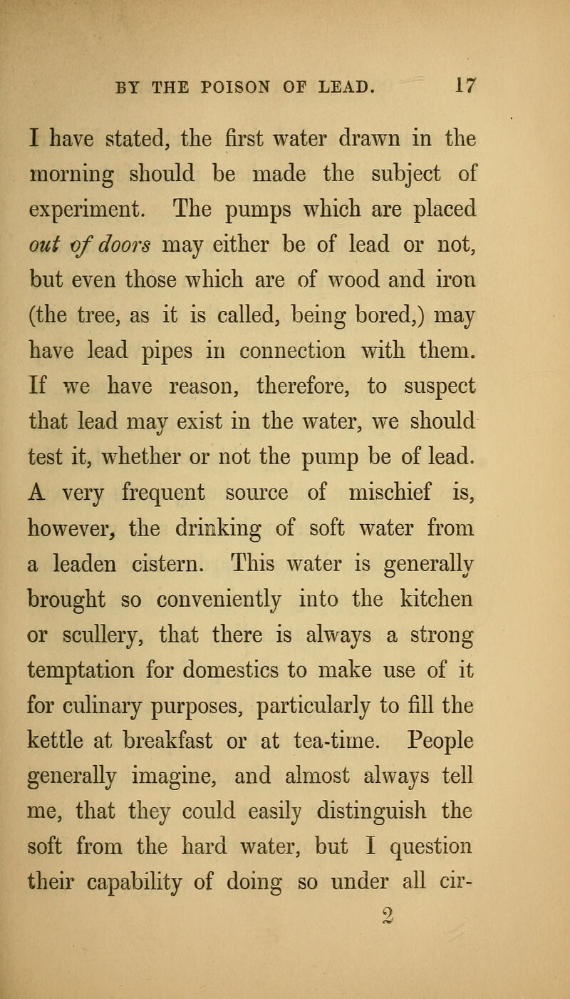 I have stated, the first water drawn in the morning should be made the subject of experiment. The pumps which are placed out of doors may either be of lead or not, but even those which are of wood and iron (the tree, as it is called, being bored,) may have lead pipes in connection with them. If we have reason, therefore, to suspect that lead may exist in the water, we should test it, whether or not the pump be of lead. A very frequent source of mischief is, however, the drinking of soft water from a leaden cistern. This water is generally brought so conveniently into the kitchen or scullery, that there is always a strong temptation for domestics to make use of it for culinary purposes, particularly to fill the kettle at breakfast or at tea-time. People generally imagine, and almost always tell me, that they could easily distinguish the soft from the hard water, but I question their capability of doing so under all cir-