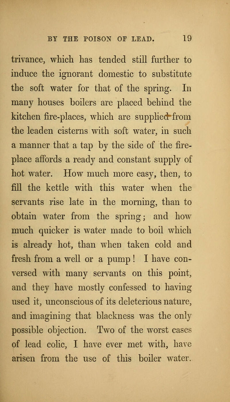 trivance, which has tended still further to induce the ignorant domestic to substitute the soft water for that of the spring. In many houses boilers are placed behind the kitchen fire-places, which are supplied^from the leaden cisterns with soft water, in such a manner that a tap by the side of the fire- place afibrds a ready and constant supply of hot water. How much more easy, then, to fill the kettle with this water when the servants rise late in the morning, than to obtain water from the spring; and how much quicker is water made to boil which is abeady hot, than when taken cold and fresh from a well or a pump ! I have con- versed with many servants on this point, and they have mostly confessed to having used it, unconscious of its deleterious nature, and imagining that blackness was the only possible objection. Two of the worst cases of lead colic, I have ever met with, have arisen from the use of this boiler water.