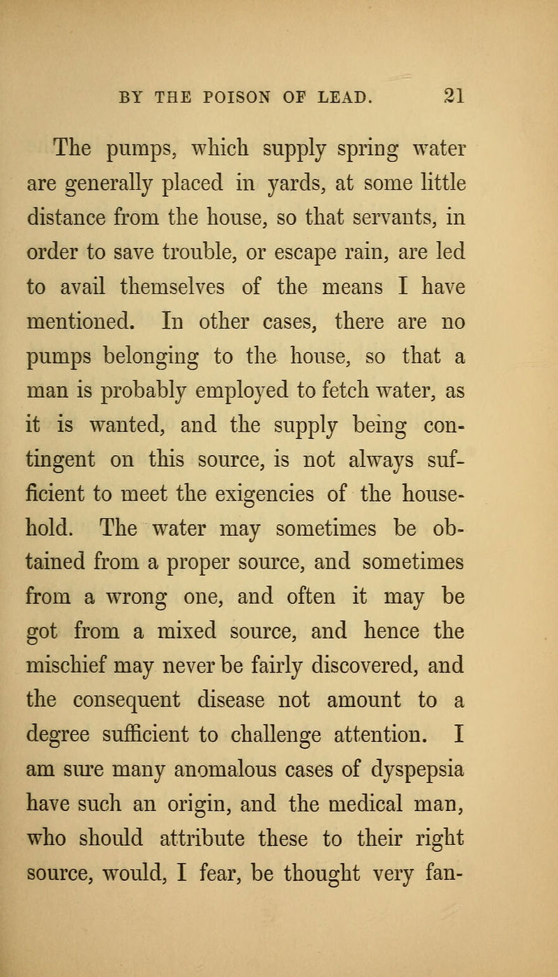 The pumps, which supply spring water are generally placed in yards, at some little distance from the house, so that servants, in order to save trouble, or escape rain, are led to avail themselves of the means I have mentioned. In other cases, there are no pumps belonging to the house, so that a man is probably employed to fetch water, as it is wanted, and the supply being con- tingent on this source, is not always suf- ficient to meet the exigencies of the house- hold. The water may sometimes be ob- tained from a proper source, and sometimes from a wrong one, and often it may be got from a mixed source, and hence the mischief may never be fairly discovered, and the consequent disease not amount to a degree sufficient to challenge attention. I am sm-e many anomalous cases of dyspepsia have such an origin, and the medical man, who should attribute these to their right source, would, I fear, be thought very fan-