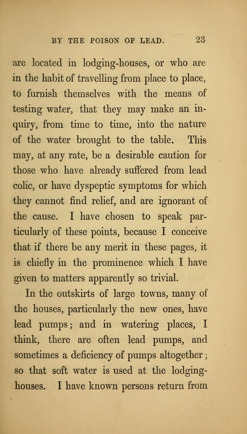 are located in lodging-houses, or who are in the habit of travelling from place to place, to furnish themselves v^ith the means of testing water, that they may make an in- quiry, from time to time, into the nature of the water brought to the table. This may, at any rate, be a desirable caution for those who have already suffered from lead colic, or have dyspeptic symptoms for which they cannot find relief, and are ignorant of the cause. I have chosen to speak par- ticularly of these points, because I conceive that if there be any merit in these pages, it is chiefly in the prominence which I have given to matters apparently so trivial. In the outskirts of large towns^ many of the houses, particularly the new ones, have lead pumps; and in watering places, I think, there are often lead pumps, and sometimes a deficiency of pumps altogether; so that soft water is used at the lodging- houses. I have known persons return from