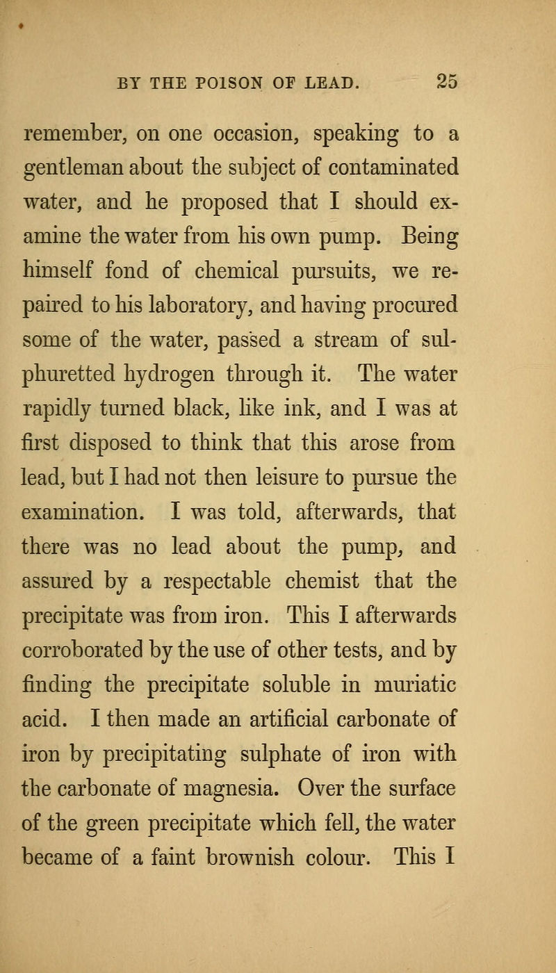 remember, on one occasion, speaking to a gentleman about the subject of contaminated water, and he proposed that I should ex- amine the water from his own pump. Being himself fond of chemical pm^suits, we re- paired to his laboratory, and having procured some of the water, passed a stream of sul- phuretted hydrogen through it. The water rapidly turned black, hke ink, and I was at first disposed to think that this arose from lead, but I had not then leisure to pursue the examination. I was told, afterwards, that there was no lead about the pump, and assured by a respectable chemist that the precipitate was from iron. This I afterwards corroborated by the use of other tests, and by finding the precipitate soluble in muriatic acid. I then made an artificial carbonate of iron by precipitating sulphate of iron with the carbonate of magnesia. Over the surface of the green precipitate which fell, the water became of a faint brownish colour. This I