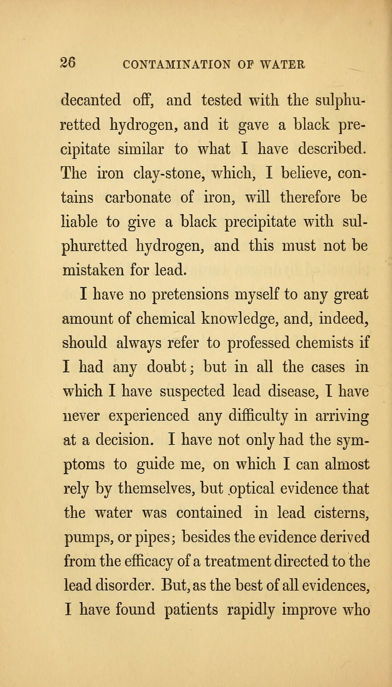 decanted off, and tested with the sulphu- retted hydrogen, and it gave a black pre- cipitate similar to what I have described. The iron clay-stone, which, I believe, con- tains carbonate of iron, will therefore be liable to give a black precipitate with sul- phuretted hydrogen, and this must not be mistaken for lead. I have no pretensions myself to any great amount of chemical knowledge, and, indeed, should always refer to professed chemists if I had any doubt; but in all the cases in which I have suspected lead disease, T have never experienced any difficulty in arriving at a decision. I have not only had the sym- ptoms to guide me, on which I can almost rely by themselves, but optical evidence that the water was contained in lead cisterns, pumps, or pipes; besides the evidence derived from the efficacy of a treatment directed to the lead disorder. But, as the best of all evidences, I have found patients rapidly improve who