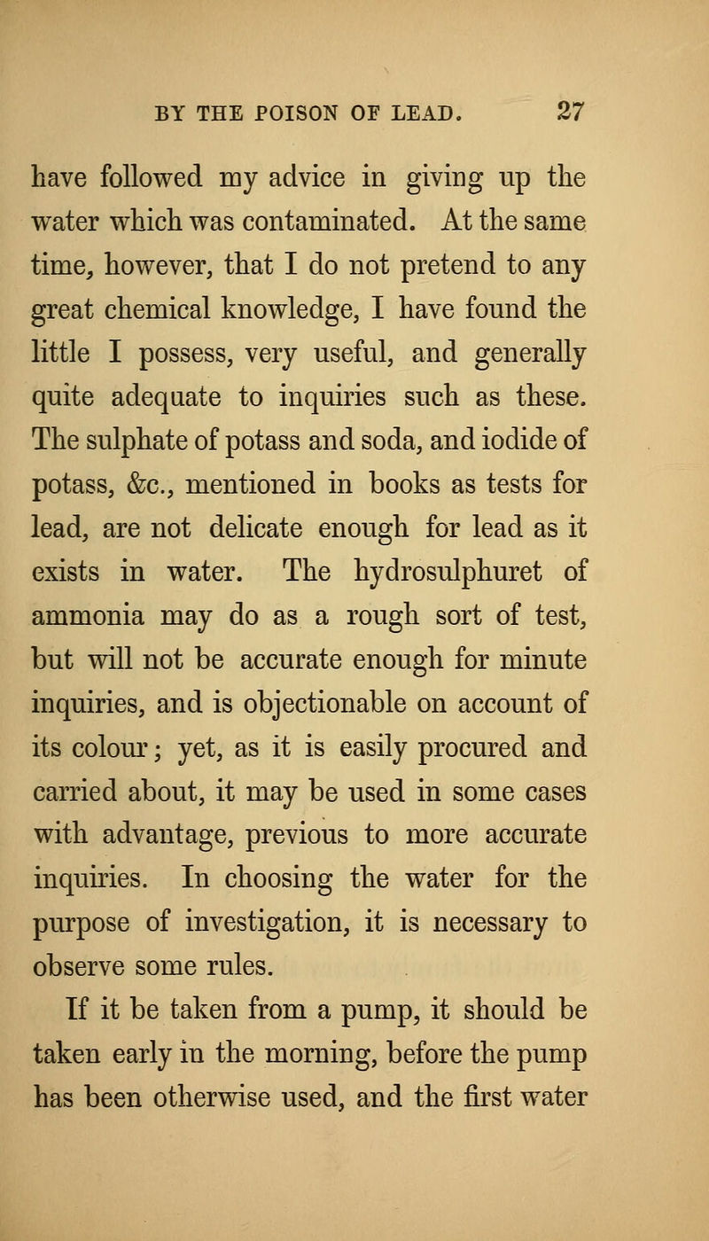 have followed my advice in giving up the water which was contaminated. At the same time, however, that I do not pretend to any great chemical knowledge, I have found the little I possess, very useful, and generally quite adequate to inquiries such as these. The sulphate of potass and soda, and iodide of potass, &c., mentioned in books as tests for lead, are not delicate enough for lead as it exists in water. The hydrosulphuret of ammonia may do as a rough sort of test, but will not be accurate enough for minute inquiries, and is objectionable on account of its colom^; yet, as it is easily procured and carried about, it may be used in some cases with advantage, previous to more accurate inquiries. In choosing the water for the purpose of investigation, it is necessary to observe some rules. If it be taken from a pump, it should be taken early in the morning, before the pump has been otherwise used, and the first water