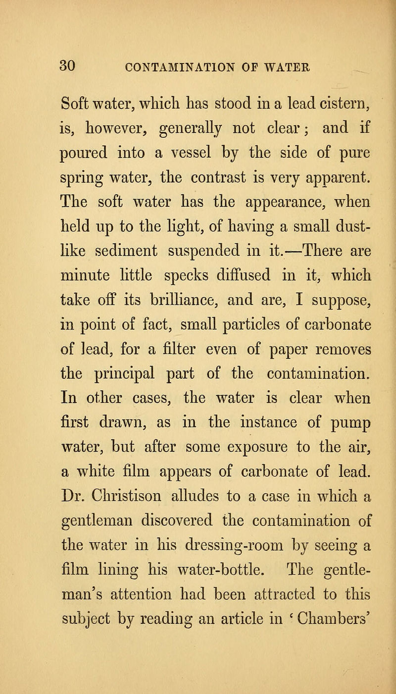 Soft water, wliicli has stood in a lead cistern, is, however, generally not clear; and if poured into a vessel by the side of pure spring water^ the contrast is very apparent. The soft water has the appearance, when held up to the light, of having a small dust- Hke sediment suspended in it.—There are minute little specks diffused in it, which take off its brilliance, and are, I suppose, in point of fact, small particles of carbonate of lead, for a filter even of paper removes the principal part of the contamination. In other cases, the water is clear when first drawn, as in the instance of pump water, but after some exposure to the air, a white film appears of carbonate of lead. Dr. Christison alludes to a case in which a gentleman discovered the contamination of the water in his dressing-room by seeing a film lining his water-bottle. The gentle- man's attention had been attracted to this subject by reading an article in ' Chambers'
