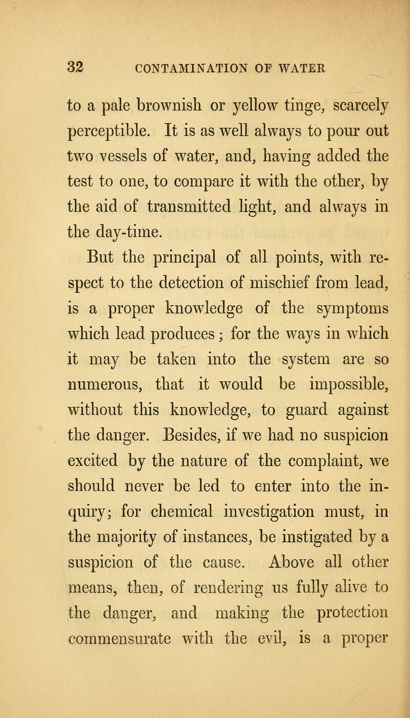 to a pale brownish or yellow tinge, scarcely perceptible. It is as well always to pour out two vessels of water, and, having added the test to one, to compare it with the other, by the aid of transmitted light, and always in the day-time. But the principal of all points, with re- spect to the detection of mischief from lead, is a proper knowledge of the symptoms which lead produces; for the ways in which it may be taken into the system are so numerous, that it would be impossible, without this knowledge, to guard against the danger. Besides, if we had no suspicion excited by the nature of the complaint, we should never be led to enter into the in- quiry; for chemical investigation must, in the majority of instances, be instigated by a suspicion of the cause. Above all other means, then, of rendering us fully alive to the danger, and making the protection commensurate with the evil, is a proper