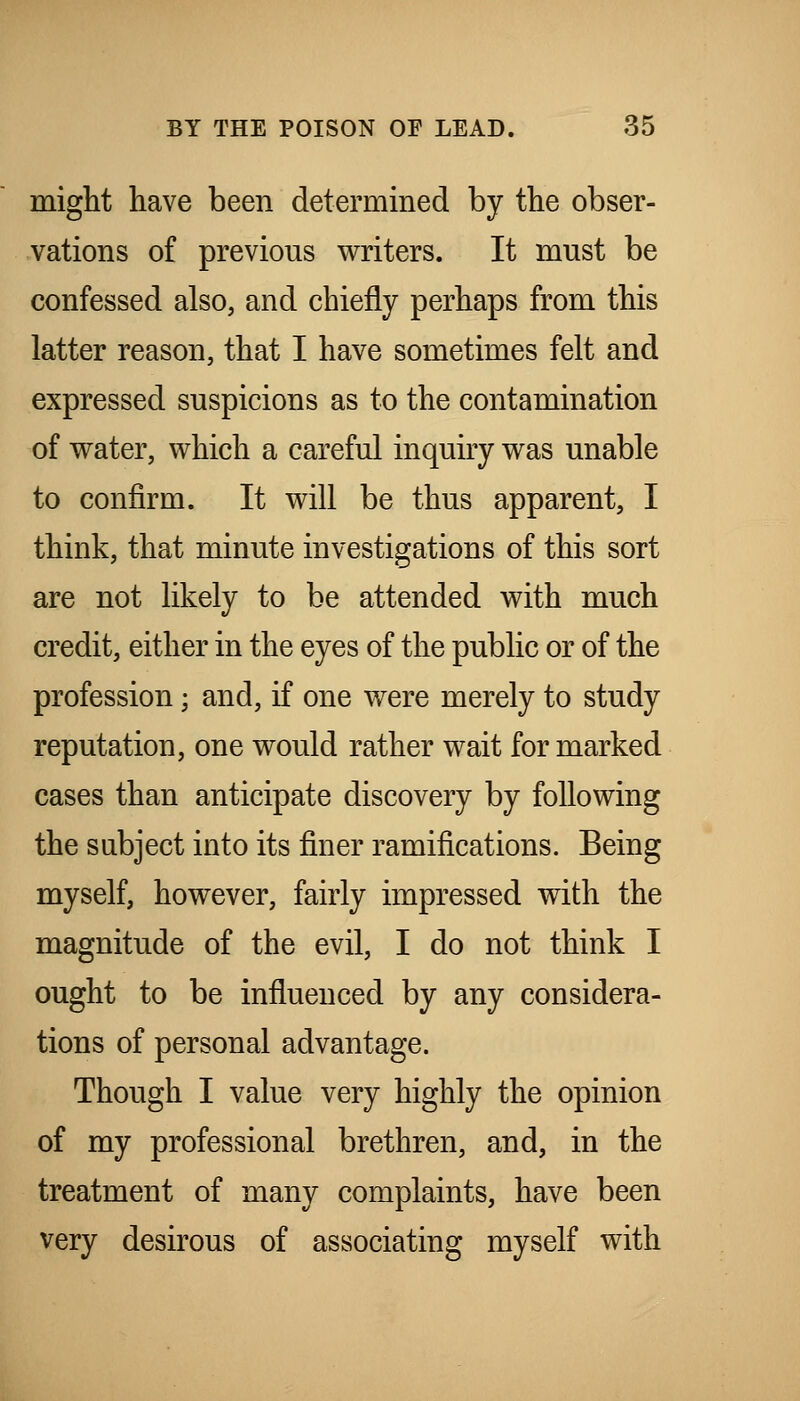 miglit have been determined by the obser- vations of previous writers. It must be confessed also, and chiefly perhaps from this latter reason, that I have sometimes felt and expressed suspicions as to the contamination of water, which a careful inquiry was unable to confirm. It will be thus apparent, I think, that minute investigations of this sort are not likely to be attended with much credit, either in the eyes of the public or of the profession; and, if one were merely to study reputation, one would rather wait for marked cases than anticipate discovery by following the subject into its finer ramifications. Being myself, however, fairly impressed with the magnitude of the evil, I do not think I ought to be influenced by any considera- tions of personal advantage. Though I value very highly the opinion of my professional brethren, and, in the treatment of many complaints, have been very desirous of associating myself with