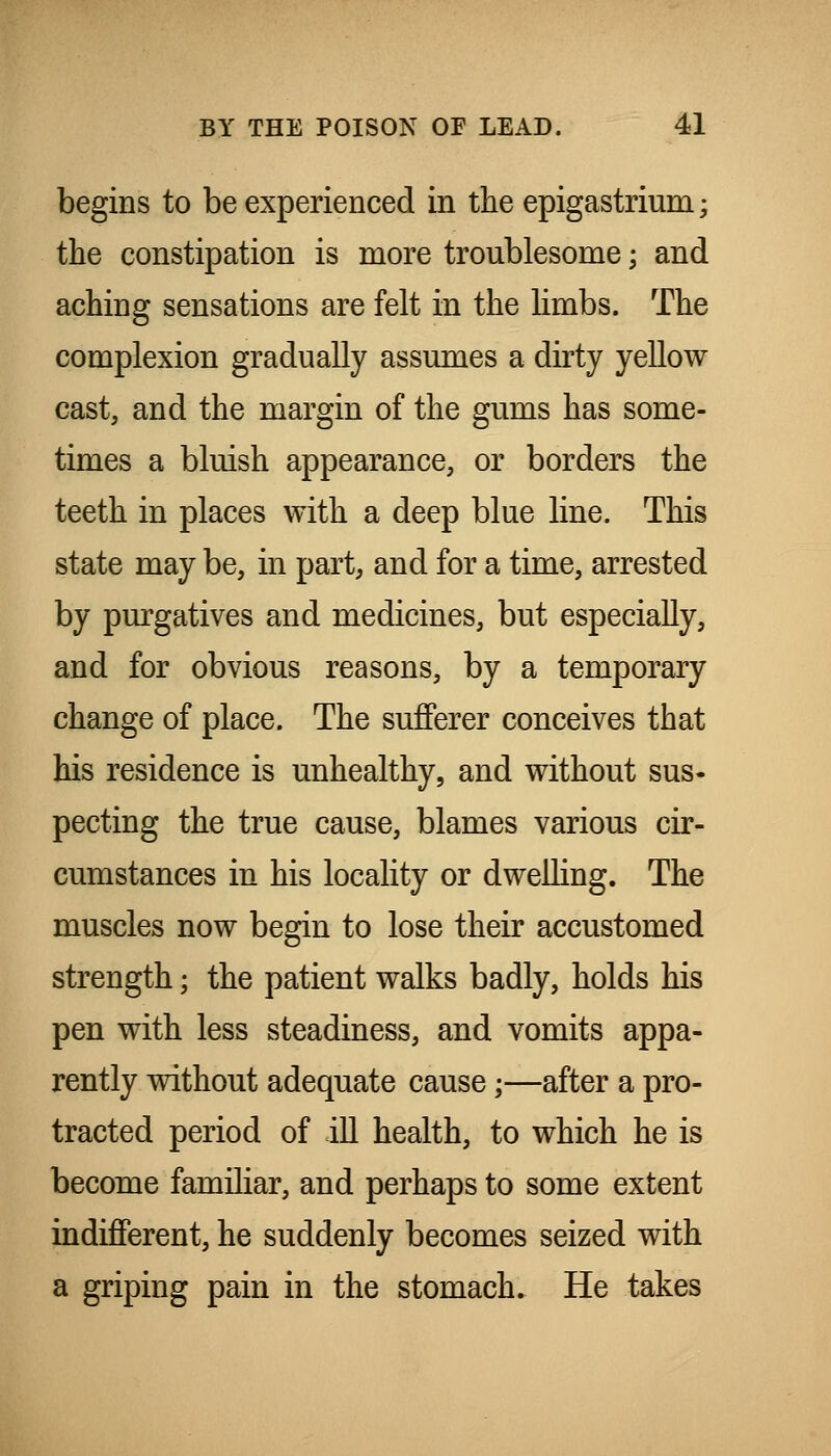 begins to be experienced in the epigastrium; the constipation is more troublesome; and aching sensations are felt in the limbs. The complexion gradually assumes a dirty yellow cast, and the margin of the gums has some- times a bluish appearance, or borders the teeth in places with a deep blue line. This state may be, in part, and for a time, arrested by purgatives and medicines, but especially, and for obvious reasons, by a temporary change of place. The sufferer conceives that his residence is unhealthy, and without sus- pecting the true cause, blames various cir- cumstances in his locality or dweUing. The muscles now begin to lose their accustomed strength; the patient walks badly, holds his pen with less steadiness, and vomits appa- rently without adequate cause;—after a pro- tracted period of ill health, to which he is become familiar, and perhaps to some extent indifferent, he suddenly becomes seized with a griping pain in the stomach. He takes