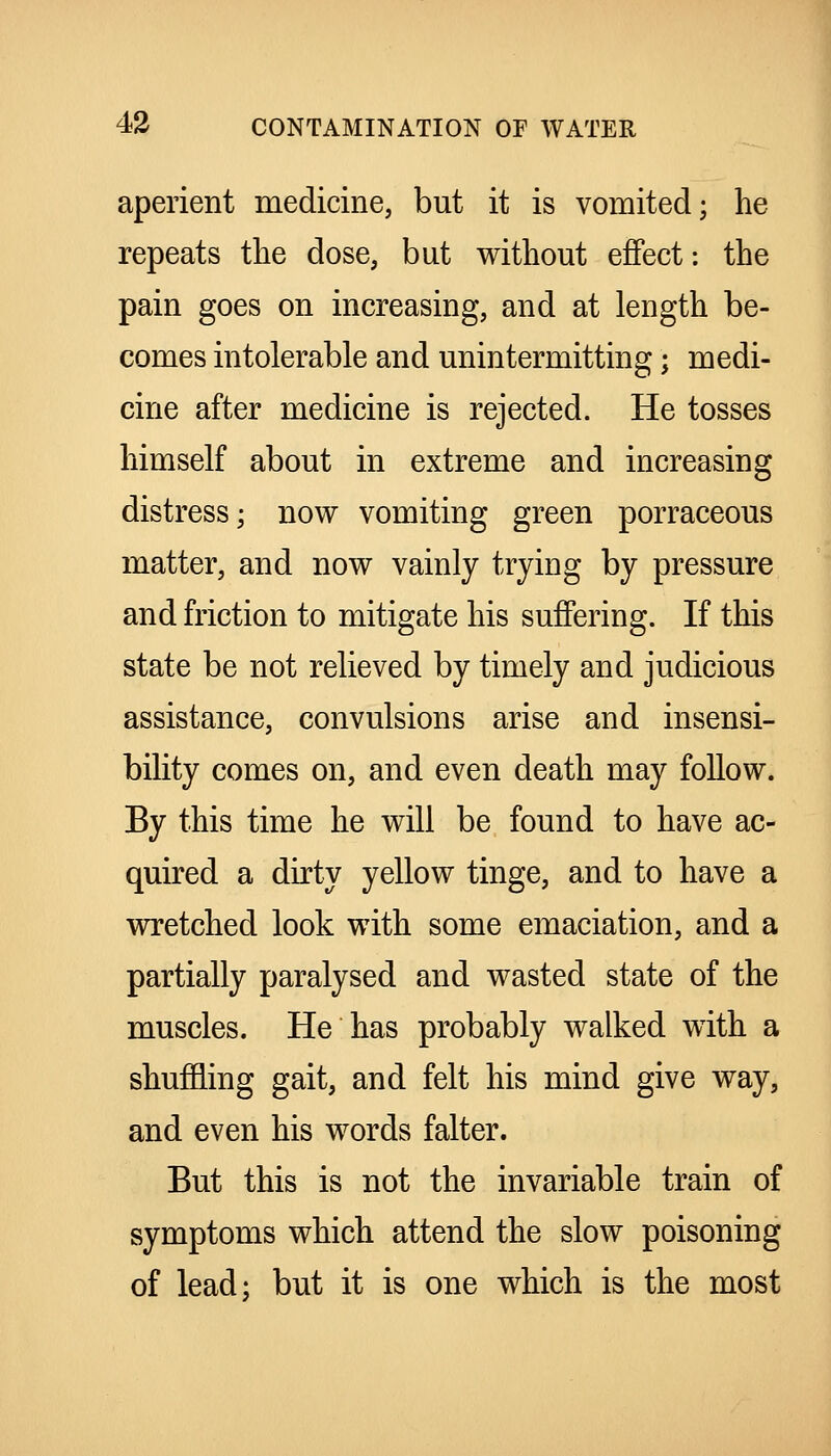 aperient medicine, but it is vomited; lie repeats the dose, but without effect: the pain goes on increasing, and at length be- comes intolerable and unintermitting; medi- cine after medicine is rejected. He tosses himself about in extreme and increasing distress; now vomiting green porraceous matter, and now vainly trying by pressure and friction to mitigate his suffering. If this state be not relieved by timely and judicious assistance, convulsions arise and insensi- bility comes on, and even death may follow. By this time he will be found to have ac- quired a dirty yellow tinge, and to have a wretched look with some emaciation, and a partially paralysed and wasted state of the muscles. He has probably walked with a shufEing gait, and felt his mind give way, and even his words falter. But this is not the invariable train of symptoms which attend the slow poisoning of lead; but it is one which is the most