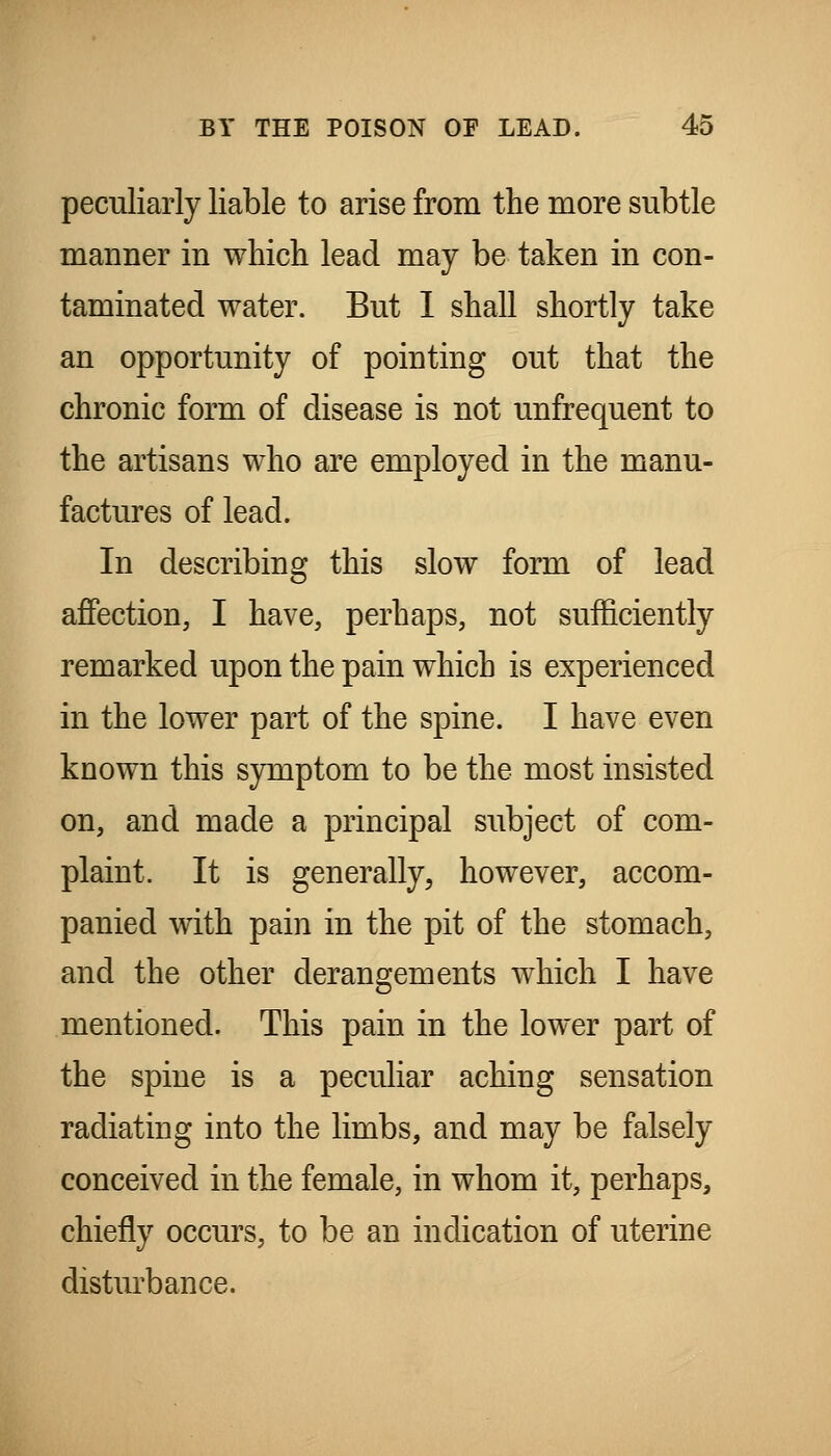 peculiarly liable to arise from the more subtle manner in which lead may be taken in con- taminated water. But I shall shortly take an opportunity of pointing out that the chronic form of disease is not unfrequent to the artisans who are employed in the manu- factures of lead. In describing this slow form of lead affection, I have, perhaps, not sufficiently remarked upon the pain which is experienced in the lower part of the spine. I have even known this symptom to be the most insisted on, and made a principal subject of com- plaint. It is generally, however, accom- panied with pain in the pit of the stomach, and the other derangements which I have mentioned. This pain in the lower part of the spine is a peculiar aching sensation radiating into the limbs, and may be falsely conceived in the female, in whom it, perhaps, chiefly occurs, to be an indication of uterine disturbance.