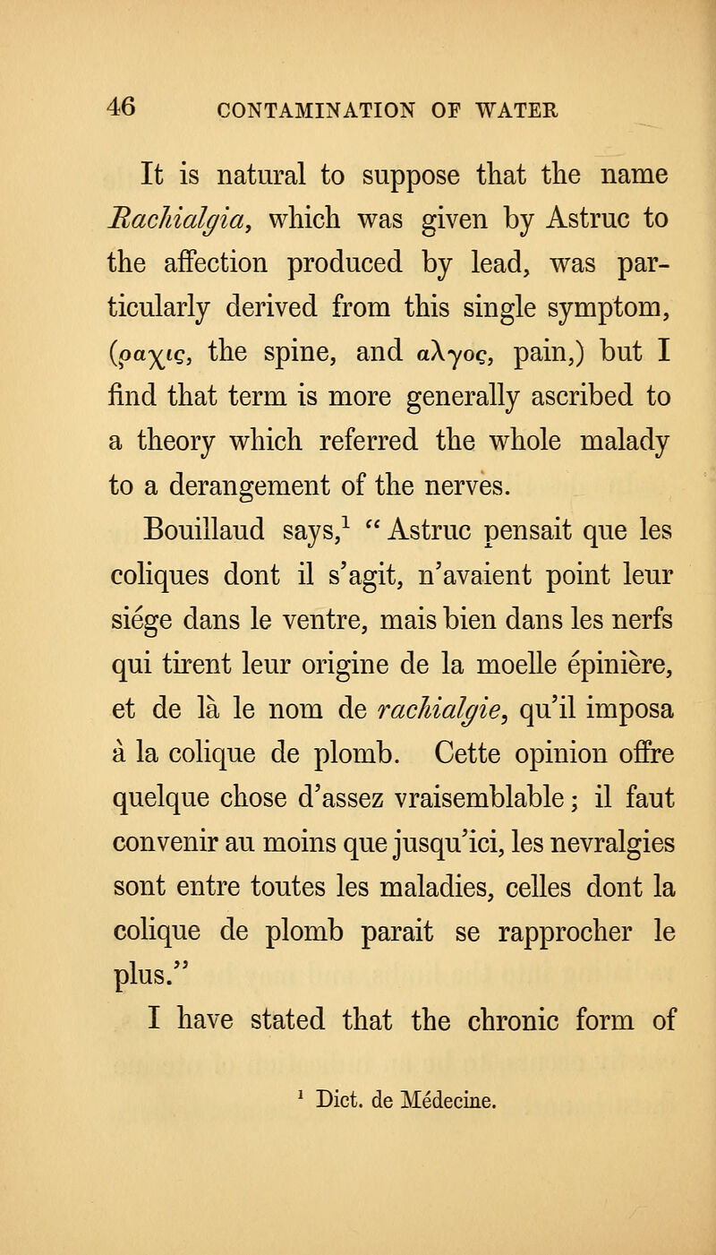 It is natural to suppose that the name RacJiialffia, which was given by Astruc to the affection produced by lead, was par- ticularly derived from this single symptom, {^ayjLQ, the spine, and akyoq, pain,) but I find that term is more generally ascribed to a theory which referred the whole malady to a derangement of the nerves. Bouillaud says,^  Astruc pensait que les coliques dont il s'agit, n'avaient point leur siege dans le ventre, mais bien dans les nerfs qui tirent leur origine de la moelle epiniere, et de la le nom de racJiialgie^ qu'il imposa a la colique de plomb. Cette opinion offre quelque chose d'assez vraisemblable; il faut convenir au moins que jusqu'ici, les nevralgies sont entre toutes les maladies, celles dont la colique de plomb parait se rapprocher le plus. I have stated that the chronic form of * Diet, de Medecine.