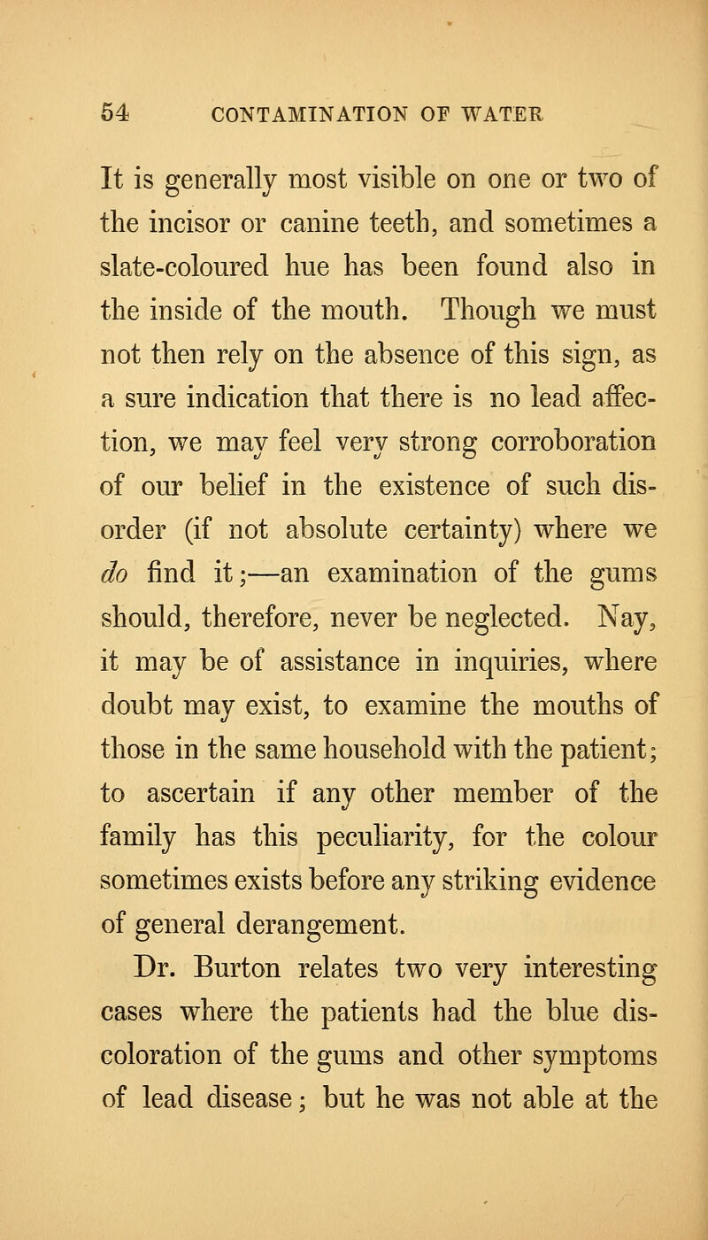 It is generally most visible on one or two of the incisor or canine teeth, and sometimes a slate-coloured hue has been found also in the inside of the mouth. Though we must not then rely on the absence of this sign, as a sure indication that there is no lead affec- tion, we may feel very strong corroboration of our belief in the existence of such dis- order (if not absolute certainty) where we do find it;—an examination of the gums should, therefore, never be neglected. Nay, it may be of assistance in inquiries, where doubt may exist, to examine the mouths of those in the same household with the patient; to ascertain if any other member of the family has this peculiarity, for the colour sometimes exists before any striking evidence of general derangement. Dr. Burton relates two very interesting cases where the patients had the blue dis- coloration of the gums and other symptoms of lead disease; but he was not able at the