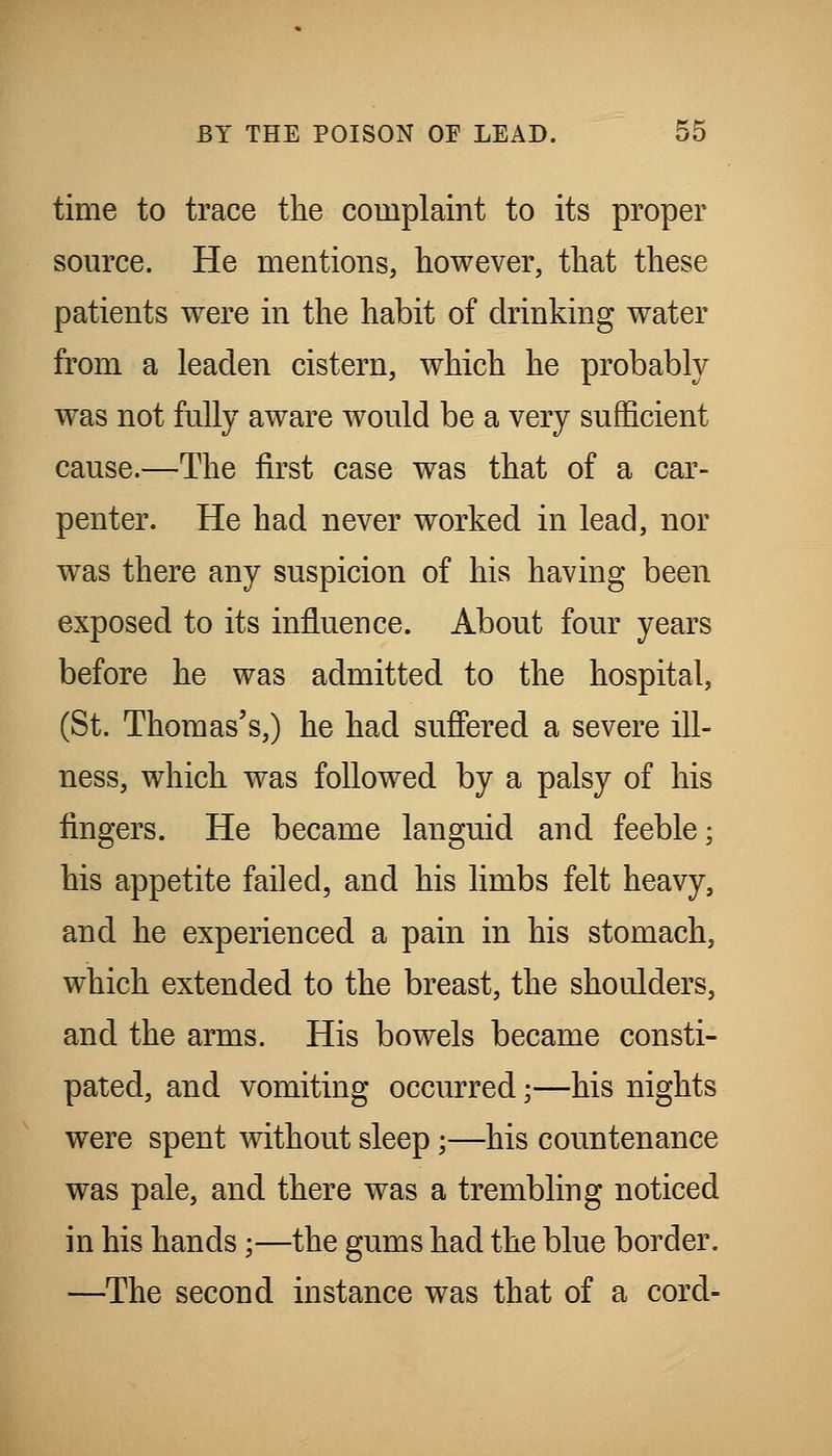 time to trace the complaint to its proper somTe. He mentions, however, that these patients were in the habit of drinking water from a leaden cistern, which he probably was not fully aware would be a very sufficient cause.—The first case was that of a car- penter. He had never worked in lead, nor was there any suspicion of his having been exposed to its influence. About four years before he was admitted to the hospital, (St. Thomas's,) he had suffered a severe ill- ness, which was followed by a palsy of his fingers. He became languid and feeble; his appetite failed, and his limbs felt heavy, and he experienced a pain in his stomach, which extended to the breast, the shoulders, and the arms. His bowels became consti- pated, and vomiting occurred;—his nights were spent without sleep;—his countenance was pale, and there was a trembling noticed in his hands;—the gums had the blue border. —The second instance was that of a cord-