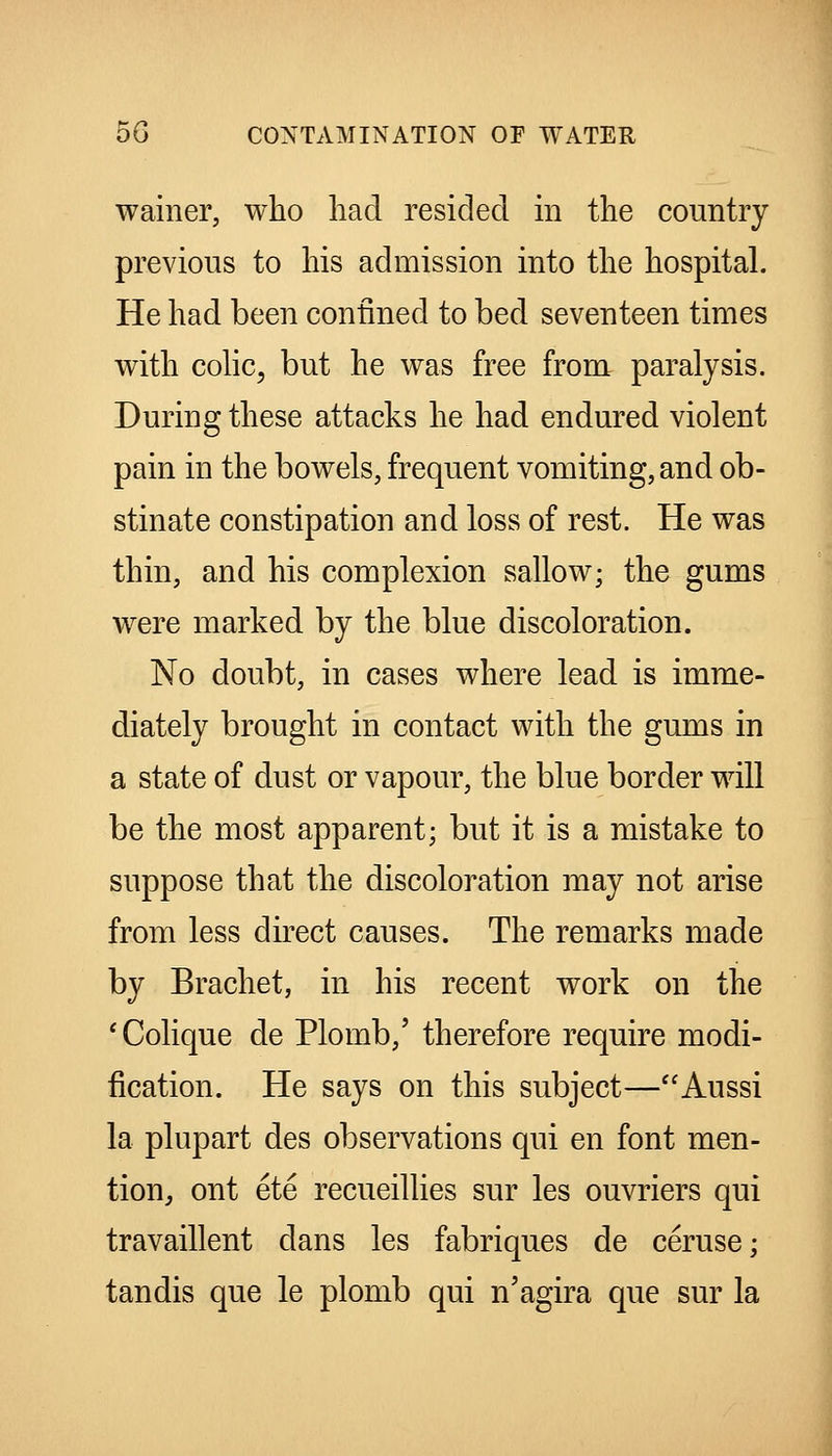 wainer, who had resided in the country previous to his admission into the hospital. He had been confined to bed seventeen times with cohc, but he was free from paralysis. During these attacks he had endured violent pain in the bowels, frequent vomiting, and ob- stinate constipation and loss of rest. He was thin, and his complexion sallow; the gums were marked by the blue discoloration. No doubt, in cases where lead is imme- diately brought in contact with the gums in a state of dust or vapour, the blue border will be the most apparent; but it is a mistake to suppose that the discoloration may not arise from less direct causes. The remarks made by Brachet, in his recent work on the ' Colique de Plomb,' therefore require modi- fication. He says on this subject—Aussi la plupart des observations qui en font men- tion^ ont ete recueillies sur les ouvriers qui travaillent dans les fabriques de ceruse; tandis que le plomb qui n'agira que sur la