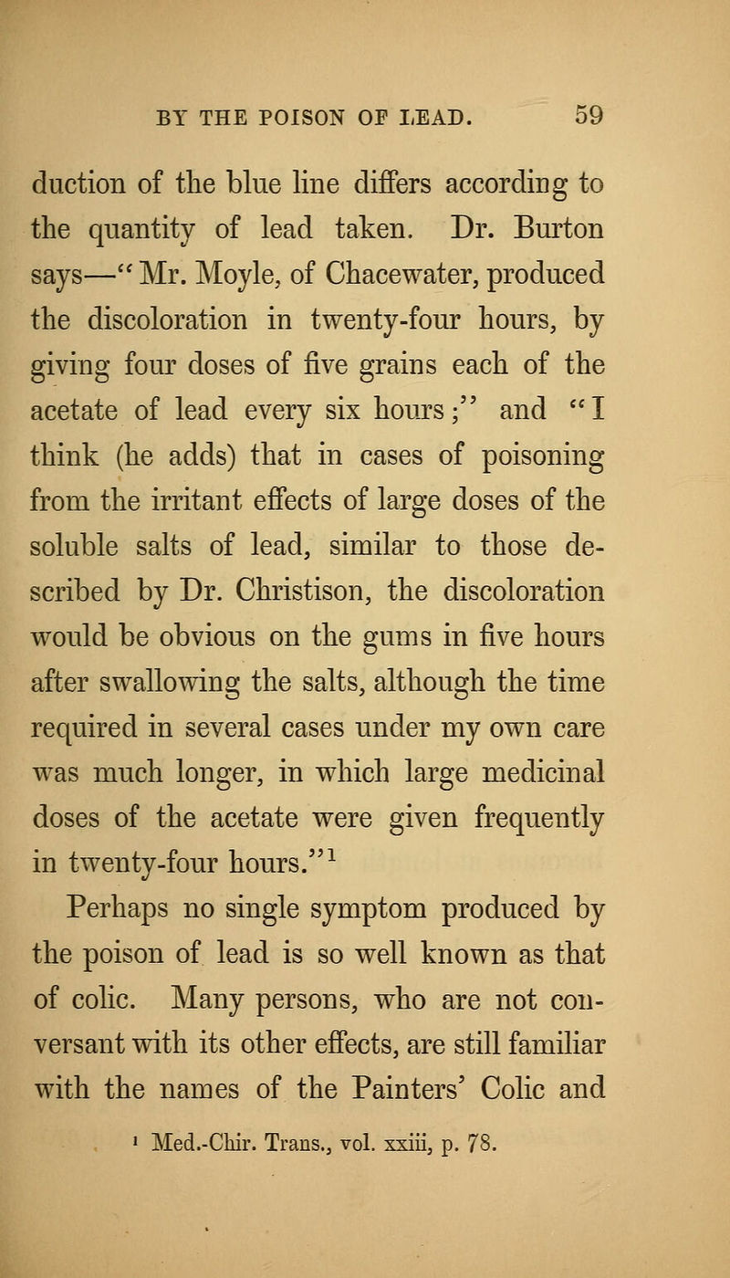 duction of the blue line differs according to the quantity of lead taken. Dr. Burton says— Mr. Moyle, of Chacewater, produced the discoloration in twenty-four hours, by giving four doses of five grains each of the acetate of lead every six hours; and I think (he adds) that in cases of poisoning from the irritant effects of large doses of the soluble salts of lead, similar to those de- scribed by Dr. Christison, the discoloration would be obvious on the gums in five hours after swallowing the salts, although the time required in several cases under my own care was much longer, in which large medicinal doses of the acetate were given frequently in twenty-four hours. ^ Perhaps no single symptom produced by the poison of lead is so well known as that of colic. Many persons, who are not con- versant with its other effects, are still familiar with the names of the Painters' Colic and