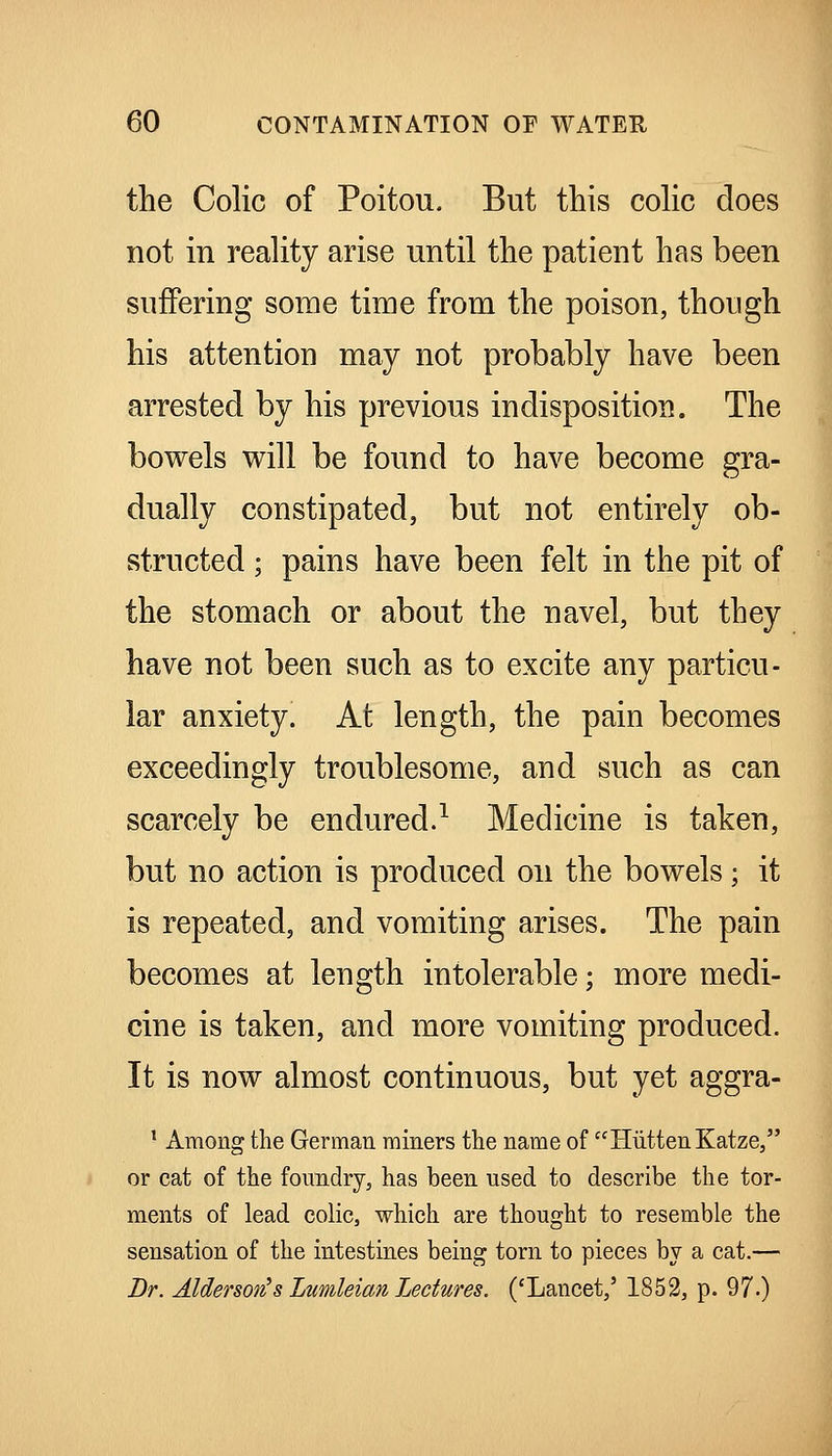 the Colic of Poitou. But this cohc does not in reality arise until the patient has been suffering some time from the poison, though his attention may not probably have been arrested by his previous indisposition. The bowels will be found to have become gra- dually constipated, but not entirely ob- structed ; pains have been felt in the pit of the stomach or about the navel, but they have not been such as to excite any particu- lar anxiety. At length, the pain becomes exceedingly troublesome, and such as can scarcely be endured.^ Medicine is taken, but no action is produced on the bowels; it is repeated, and vomiting arises. The pain becomes at length intolerable; more medi- cine is taken, and more vomiting produced. It is now almost continuous, but yet aggra- ' Among the German miners the name of HiittenKatze, or cat of the foundry, has been used to describe the tor- ments of lead colic, which are thought to resemble the sensation of the intestines being torn to pieces by a cat.— Br. Alderson's Lnmleian Lectures. ('Lancet,' 1852, p. 97-)