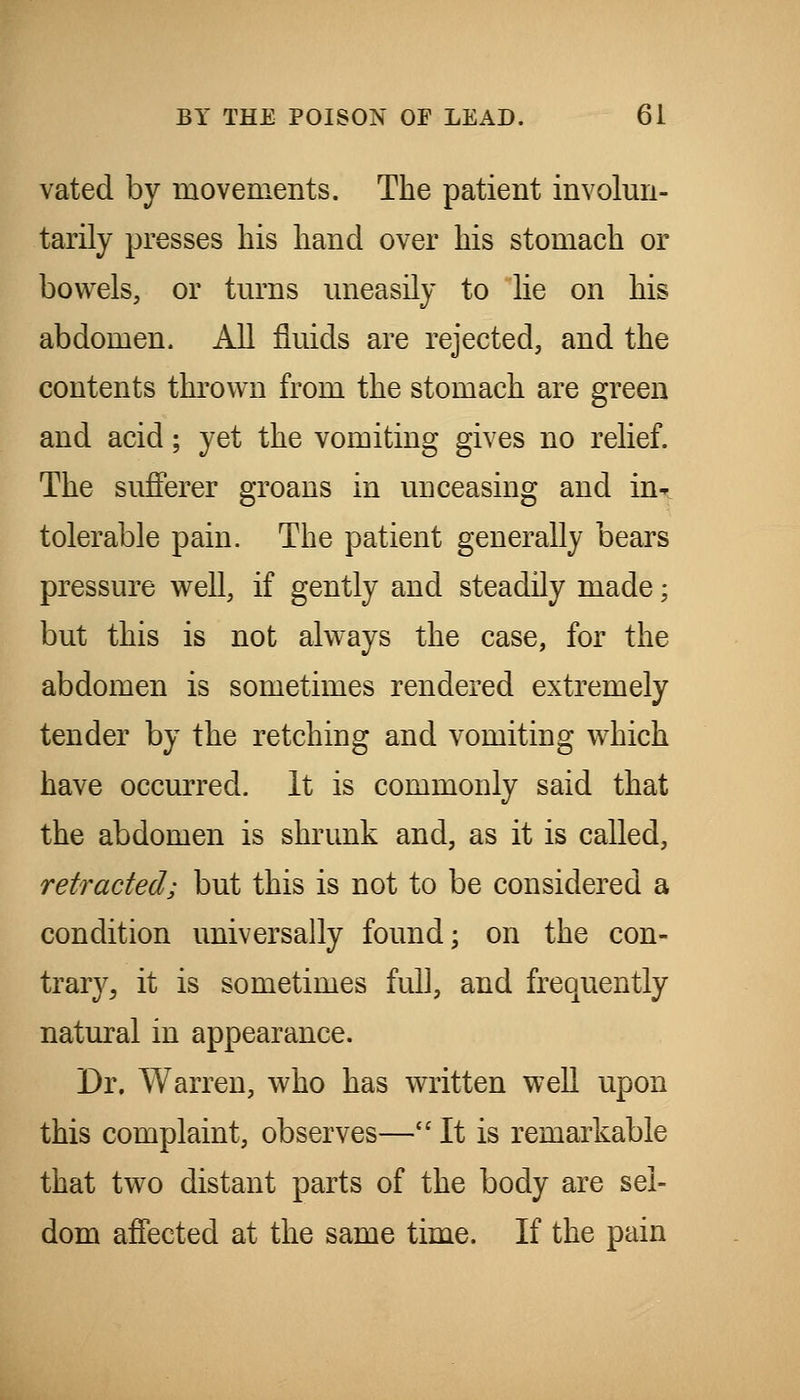 vated by movements. The patient involun- tarily presses his hand over his stomach or bowels, or tm^ns uneasily to lie on his abdomen. All fluids are rejected, and the contents thrown from the stomach are green and acid; yet the vomiting gives no relief. The sufferer groans in unceasing and in- tolerable pain. The patient generally bears pressure well, if gently and steadily made; but this is not always the case, for the abdomen is sometimes rendered extremely tender by the retching and vomiting which have occurred. It is commonly said that the abdomen is shrunk and, as it is called, retracted; but this is not to be considered a condition universally found; on the con- trary, it is sometimes full, and frequently natural in appearance. Dr. Warren, who has written well upon this complaint, observes— It is remarkable that two distant parts of the body are sel- dom affected at the same time. If the pain