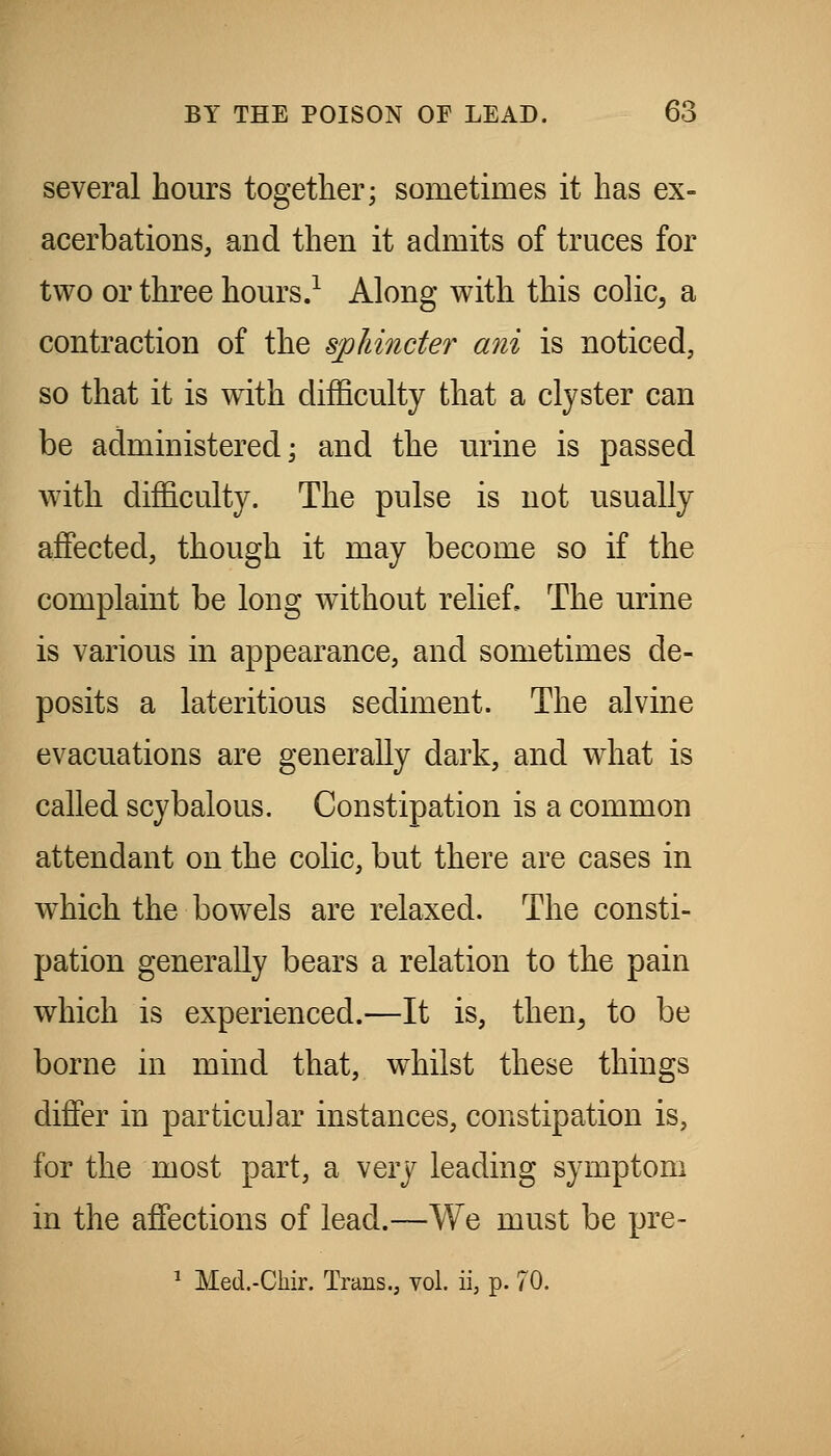 several hours together; sometimes it has ex- acerbations, and then it admits of truces for two or three hours.^ Along with this coHc, a contraction of the sphincter ani is noticed, so that it is with difficulty that a clyster can be administered; and the urine is passed with difficulty. The pulse is not usually affected, though it may become so if the complaint be long without relief. The urine is various in appearance, and sometimes de- posits a lateritious sediment. The alvine evacuations are generally dark, and what is called scybalous. Constipation is a common attendant on the colic, but there are cases in which the bowels are relaxed. The consti- pation generally bears a relation to the pain which is experienced.—It is, then^ to be borne in mind that, whilst these things differ in particular instances, constipation is, for the most part, a very leading symptom in the affections of lead.—We must be pre-