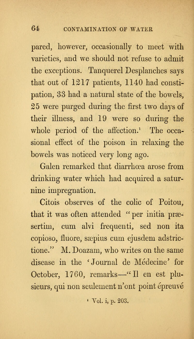 pared, however, occasionally to meet with varieties, and we should not refuse to admit the exceptions. Tanquerel Desplanches says that out of 1217 patients, 1140 had consti- pation, 33 had a natural state of the bowels, 25 were purged during the first two days of their illness, and 19 were so during the whole period of the affection/ The occa- sional effect of the poison in relaxing the bowels was noticed very long ago. Galen remarked that diarrhoea arose from drinking water which had acquired a satur- nine impregnation. Citois observes of the colic of Poitou, that it was often attended  per initia prae- sertim, cum alvi frequenti, sed non ita copioso^ fluore, saepius cum ejusdem adstric- tione. M. Doazam, who writes on the same disease in the 'Journal de Medecine' for October, 1760, remarks—''II en est plu- sieurs, qui non seulement n'ont point epreuve ' Vol. i, p. 203.