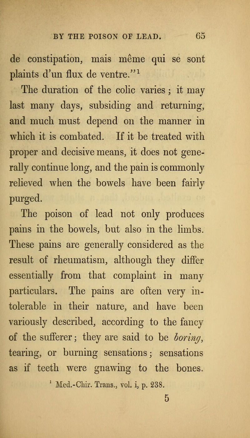 de constipation, mais meme qui se sont plaints d'un flux de ventre.^ The duration of the cohc varies; it may last many days, subsiding and returning, and much must depend on the manner in which it is combated. If it be treated with proper and decisive means, it does not gene- rally continue long, and the pain is commonly relieved when the bowels have been fairly purged. The poison of lead not only produces pains in the bowels^ but also in the limbs. These pains are generally considered as the result of rheumatism, although they differ essentially from that complaint in many particulars. The pains are often very in- tolerable in their nature, and have been variously described, according to the fancy of the sufferer; they are said to be horing, tearing, or burning sensations; sensations as if teeth were gnawing to the bones. ' Med.-Chir. Trans., vol. i, p. 238. 5