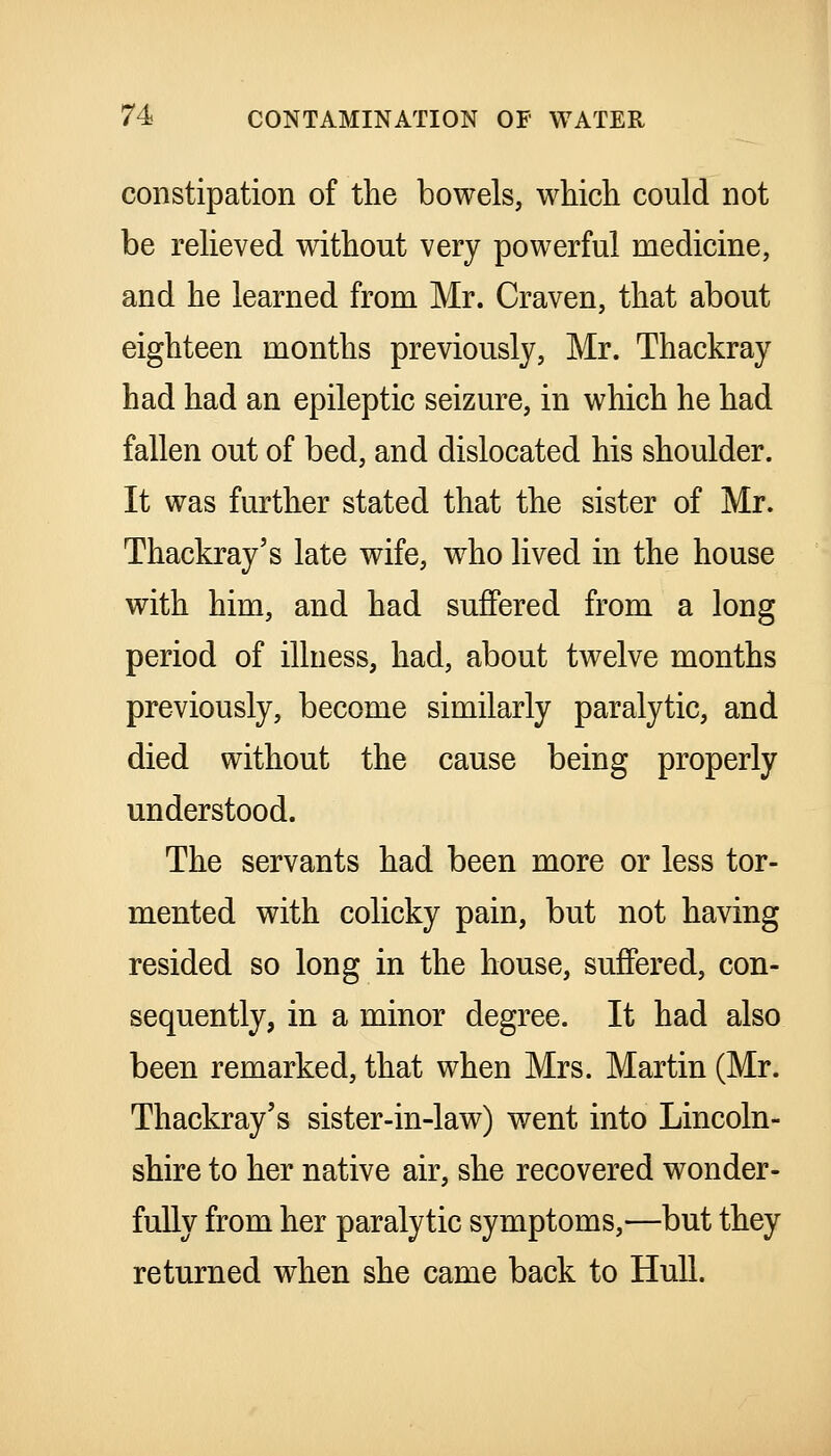 constipation of the bowels, which could not be relieved without very powerful medicine, and he learned from Mr. Craven, that about eighteen months previously, Mr. Thackray had had an epileptic seizure, in which he had fallen out of bed, and dislocated his shoulder. It was further stated that the sister of Mr. Thackray's late wife, who lived in the house with him, and had suffered from a long period of illness, had, about twelve months previously, become similarly paralytic, and died without the cause being properly understood. The servants had been more or less tor- mented with colicky pain, but not having resided so long in the house, suffered, con- sequently, in a minor degree. It had also been remarked, that when Mrs. Martin (Mr. Thackray's sister-in-law) went into Lincoln- shire to her native air, she recovered wonder- fully from her paralytic symptoms,—but they returned when she came back to Hull.