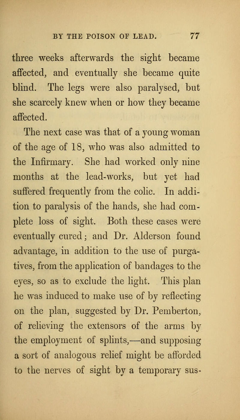 three weeks afterwards the sight became affected, and eventually she became quite blind. The legs were also paralysed, but she scarcely knew when or how they became affected. The next case was that of a young woman of the age of 18, who was also admitted to the Infirmary. She had worked only nine months at the lead-works, but yet had suffered frequently from the colic. In addi- tion to paralysis of the hands, she had com- plete loss of sight. Both these cases were eventually cured; and Dr. Alderson found advantage, in addition to the use of purga- tives, from the application of bandages to the eyes, so as to exclude the hght. This plan he was induced to make use of by reflecting on the plan, suggested by Dr. Pemberton, of relieving the extensors of the arms by the employment of splints,—and supposing a sort of analogous relief might be afforded to the nerves of sight by a temporary sus-