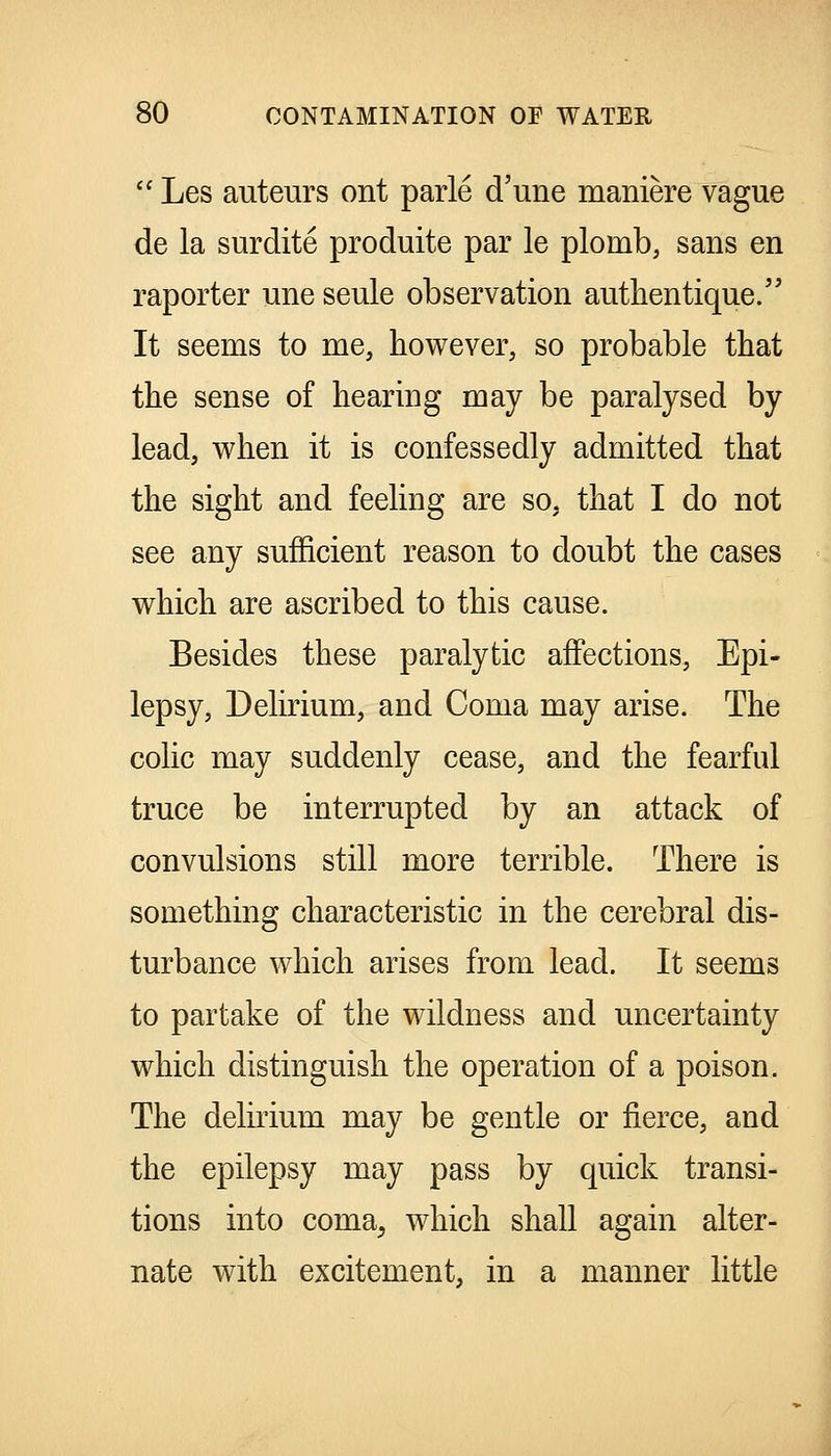  Les auteurs ont parle d'une maniere vague de la surdite produite par le plomb, sans en raporter une seule observation autlientique. It seems to me, however, so probable that the sense of hearing may be paralysed by lead, when it is confessedly admitted that the sight and feeling are so, that I do not see any sufficient reason to doubt the cases which are ascribed to this cause. Besides these paralytic affections, Epi- lepsy, Delirium, and Coma may arise. The colic may suddenly cease, and the fearful truce be interrupted by an attack of convulsions still more terrible. There is something characteristic in the cerebral dis- turbance which arises from lead. It seems to partake of the wildness and uncertainty which distinguish the operation of a poison. The delirium may be gentle or fierce, and the epilepsy may pass by quick transi- tions into coma^ which shall again alter- nate with excitement, in a manner little