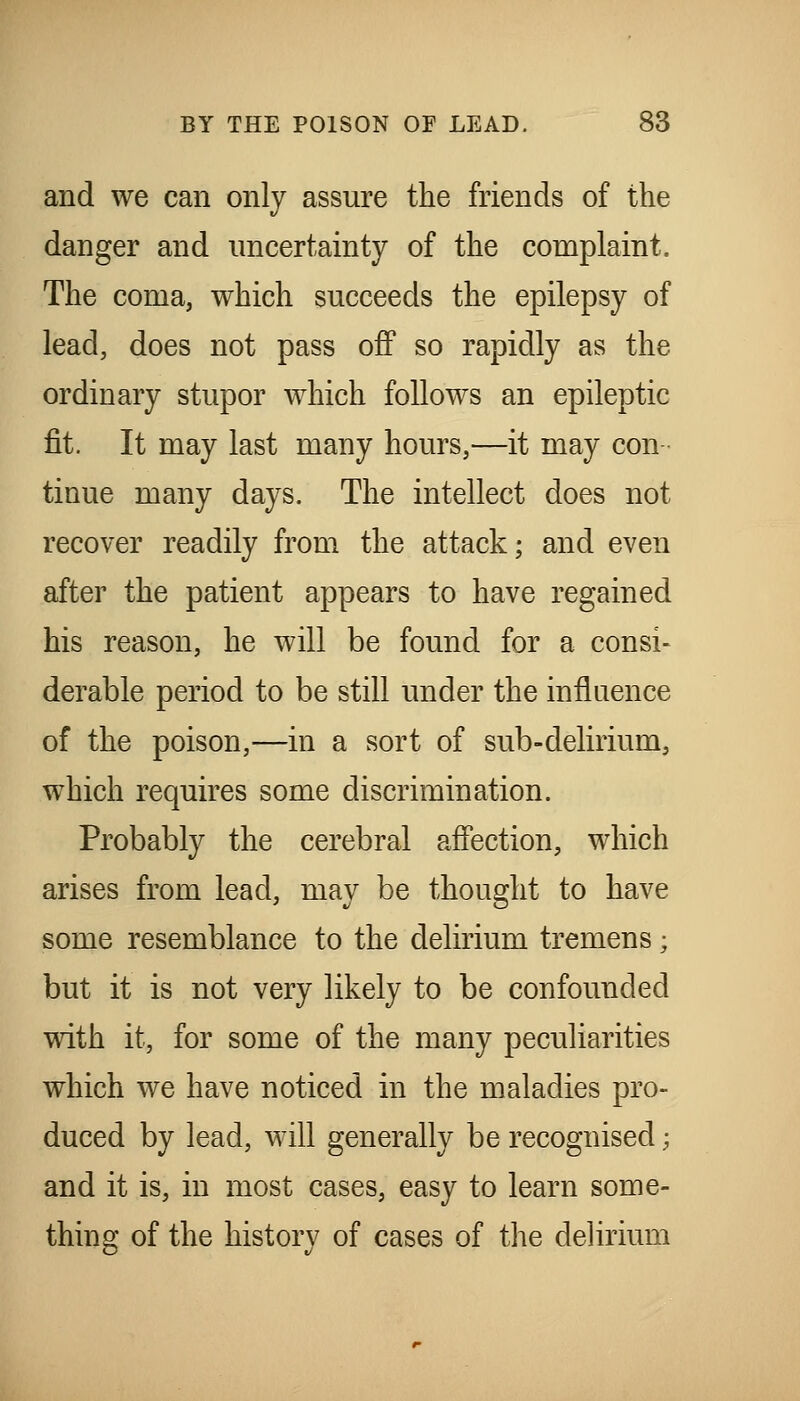 and we can only assure the friends of the danger and uncertainty of the complaint. The coma, which succeeds the epilepsy of lead, does not pass off so rapidly as the ordinary stupor which follows an epileptic fit. It may last many hours,—it may con tinue many days. The intellect does not recover readily from the attack; and even after the patient appears to have regained his reason, he will be found for a consi- derable period to be still under the influence of the poison,—in a sort of sub-delirium, which requires some discrimination. Probably the cerebral affection, which arises from lead, may be thought to have some resemblance to the delirium tremens; but it is not very likely to be confounded with it, for some of the many peculiarities which we have noticed in the maladies pro- duced by lead, will generally be recognised; and it is, in most cases, easy to learn some- thing of the history of cases of the delirium