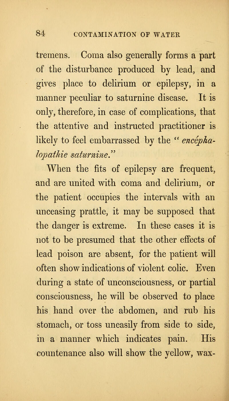 tremens. Coma also generally forms a part of the distm'bance produced by lead, and gives place to delirium or epilepsy, in a manner peculiar to saturnine disease. It is only, therefore, in case of complications, that the attentive and instiiicted practitioner is likely to feel embarrassed by the  encepha- lopatliie saturnine^ When the fits of epilepsy are frequent, and are united with coma and delirium, or the patient occupies the intervals with an unceasing prattle, it may be supposed that the danger is extreme. In these cases it is not to be presumed that the other effects of lead poison are absent, for the patient will often show indications of violent colic. Even during a state of unconsciousness, or partial consciousness, he will be observed to place his hand over the abdomen, and rub his stomach, or toss uneasily from side to side, in a manner which indicates pain. His countenance also will show the yellow, wax-