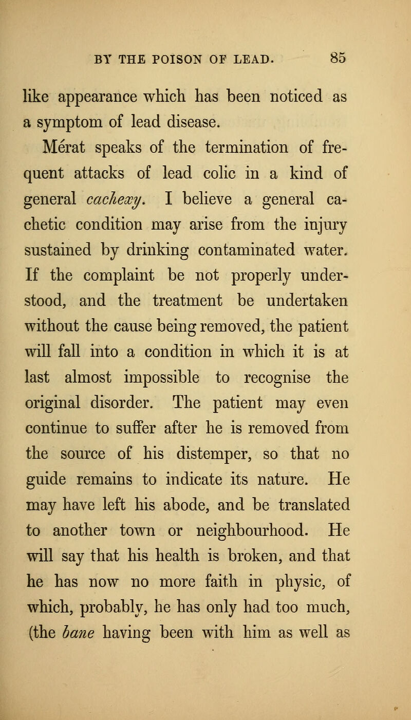 like appearance which has been noticed as a symptom of lead disease. Merat speaks of the termination of fre- quent attacks of lead colic in a kind of general cachexy, I believe a general ca- chetic condition may arise from the injury sustained by drinking contaminated water. If the complaint be not properly under- stood, and the treatment be undertaken without the cause being removed, the patient will fall into a condition in which it is at last almost impossible to recognise the original disorder. The patient may even continue to suffer after he is removed from the source of his distemper, so that no guide remains to indicate its nature. He may have left his abode, and be translated to another town or neighbom-hood. He will say that his health is broken, and that he has now no more faith in physic, of which, probably, he has only had too much, {the haiie having been with him as well as