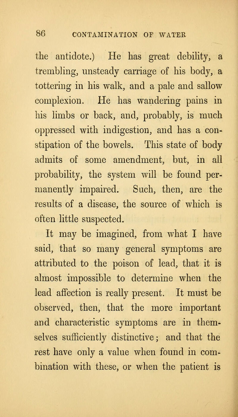 the antidote.) He has great debiUty, a trembling, unsteady carriage of his body, a tottering in his walk, and a pale and sallow complexion. He has wandering pains in his limbs or back, and, probably, is much oppressed with indigestion, and has a con- stipation of the bowels. This state of body admits of some amendment, but, in all probability, the system will be found per- manently impaired. Sach, then, are the results of a disease, the source of which is often little suspected. It may be imagined, from what I have said, that so many general symptoms are attributed to the poison of lead, that it is almost impossible to determine when the lead affection is really present. It must be observed, then, that the more important and characteristic symptoms are in them- selves sufficiently distinctive; and that the rest have only a value when found in com- bination with these, or when the patient is