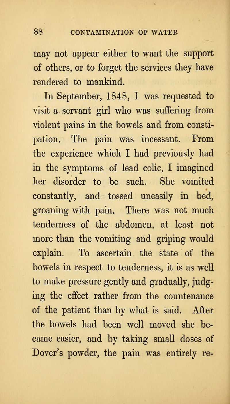 may not appear either to want the support of others, or to forget the services they have rendered to mankind. In September, 1848, I was requested to visit a.servant girl who was suffering from violent pains in the bowels and from consti- pation. The pain was incessant. From the experience which I had previously had in the symptoms of lead colic, I imagined her disorder to be such. She vomited constantly, and tossed uneasily in bed, groaning with pain. There was not much tenderness of the abdomen, at least not more than the vomiting and griping would explain. To ascertain the state of the bowels in respect to tenderness, it is as well to make pressure gently and gradually, judg- ing the effect rather from the countenance of the patient than by what is said. After the bowels had been well moved she be- came easier, and by taking small doses of Dover's powder, the pain was entirely re-