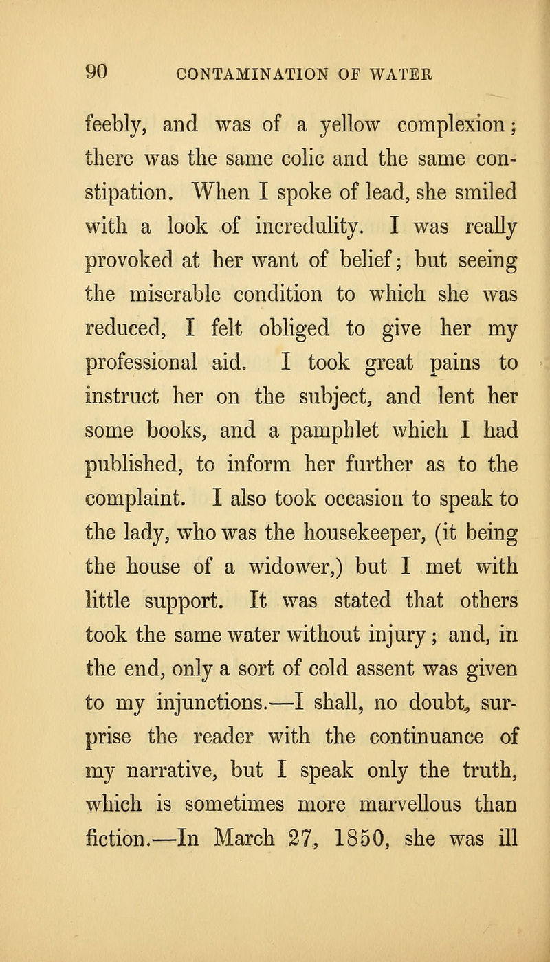 feebly, and was of a yellow complexion; there was the same colic and the same con- stipation. When I spoke of lead, she smiled with a look of incredulity. I was really provoked at her want of belief; but seeing the miserable condition to which she was reduced, I felt obliged to give her my professional aid. I took great pains to instruct her on the subject, and lent her some books, and a pamphlet which I had published, to inform her further as to the complaint. I also took occasion to speak to the lady, who was the housekeeper, (it being the house of a widower,) but I met with little support. It was stated that others took the same water without injury; and, in the end, only a sort of cold assent was given to my injunctions.—I shall, no doubts sur- prise the reader with the continuance of my narrative, but I speak only the truth, which is sometimes more marvellous than fiction.—In March 27, 1850, she was ill