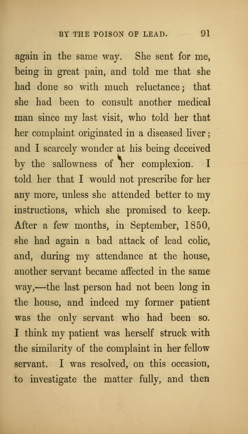 again in the same way. She sent for me, being in great pain, and told me that she had done so with much reluctance; that she had been to consult another medical man since my last visit, who told her that her complaint originated in a diseased liver; and I scarcely wonder at his being deceived by the sallowness of ner complexion. I told her that I would not prescribe for her any more, unless she attended better to my instructions, which she promised to keep. After a few months, in September, 1850, she had again a bad attack of lead colic, and, during my attendance at the house, another servant became affected in the same way,—the last person had not been long in the house, and indeed my former patient was the only servant who had been so. I think my patient was herself struck with the similarity of the complaint in her fellow servant. I was resolved, on this occasion, to investigate the matter fully, and then