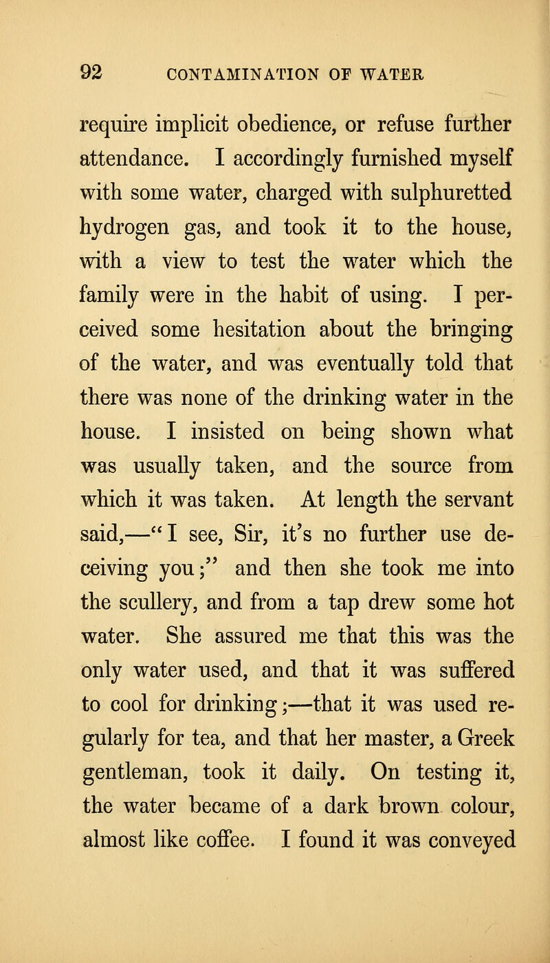 require implicit obedience, or refuse further attendance. I accordingly furnished myself with some water, charged with sulphuretted hydrogen gas, and took it to the house, with a view to test the water which the family were in the habit of using. T per- ceived some hesitation about the bringing of the water, and was eventually told that there was none of the drinking water in the house. I insisted on being shown what was usually taken, and the source from which it was taken. At length the servant said,—I see. Sir, it's no further use de- ceiving you;'' and then she took me into the scullery, and from a tap drew some hot water. She assured me that this was the only water used, and that it was suffered to cool for drinking;—that it was used re- gularly for tea, and that her master, a Greek gentleman, took it daily. On testing it, the water became of a dark brown colour, almost like coffee. I found it was conveyed