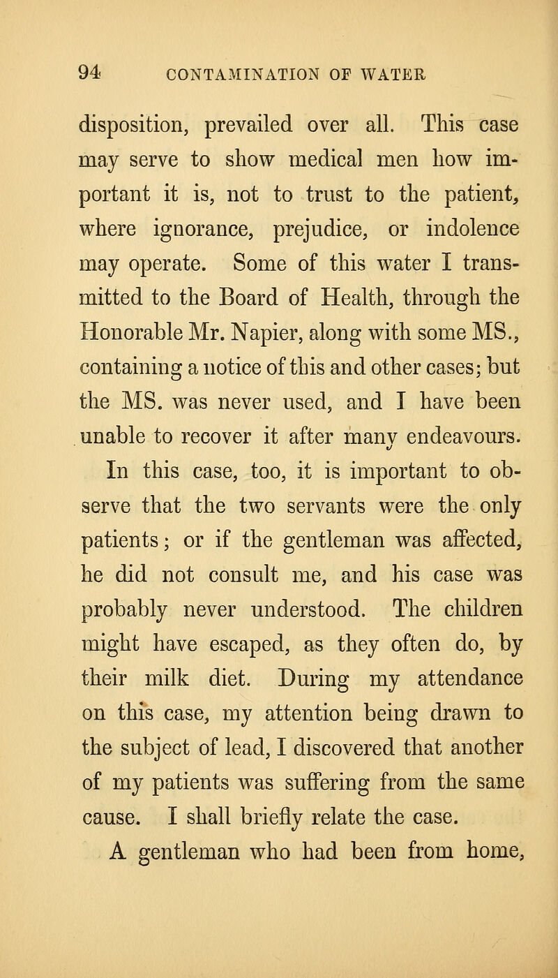 disposition, prevailed over all. This case may serve to show medical men how im- portant it is, not to trust to the patient, where ignorance, prejudice, or indolence may operate. Some of this water I trans- mitted to the Board of Health, through the Honorable Mr. Napier, along with some MS., containing a notice of this and other cases; but the MS. was never used, and I have been unable to recover it after manv endeavours. In this case, too, it is important to ob- serve that the two servants were the only patients; or if the gentleman was affected, he did not consult me, and his case was probably never understood. The children might have escaped, as they often do, by their milk diet. During my attendance on this case, my attention being drawn to the subject of lead, I discovered that another of my patients was suffering from the same cause. I shall briefly relate the case. A gentleman who had been from home,