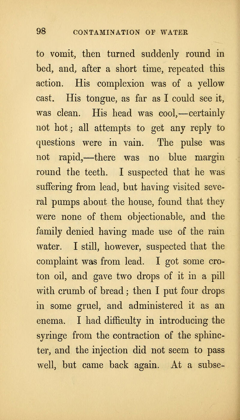 to vomit, then turned suddenly round in bed, and, after a short time, repeated this action. His complexion was of a yellow cast. His tongue, as far as I could see it, was clean. His head was cool,—certainly not hot; all attempts to get any reply to questions were in vain. The pulse was not rapid,—there was no blue margin round the teeth. I suspected that he was suffering from lead, but having visited seve- ral pumps about the house, found that they were none of them objectionable, and the family denied having made use of the rain water. I still, however, suspected that the complaint was from lead. I got some cro- ton oil, and gave two drops of it in a pill with crumb of bread; then I put four drops in some gruel, and administered it as an enema. I had difficulty in introducing the syringe from the contraction of the sphinc- ter, and the injection did not seem to pass well, but came back again. At a subse-