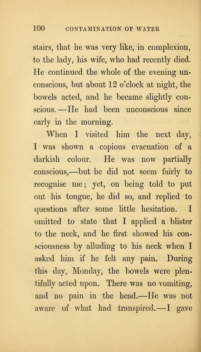 stairs, that lie was very like, in complexion, to the lady, his wife, who had recently died. He continued the whole of the evening un- conscious, but about 12 o'clock at night, the bowels acted, and he became slightly con- scious. —He had been unconscious since early in the morning. When I visited him the next day, I was shown a copious evacuation of a darkish colour. He was now partially conscious,—but he did not seem fairly to recognise me; yet, on being told to put out his tongue, he did so, and replied to questions after some little hesitation. I omitted to state that I applied a blister to the neck, and he first showed his con- sciousness by alluding to his neck when I asked him if he felt any pain. During this day, Monday, the bowels were plen- tifully acted upon. There was no vomiting, and no pain in the head.—He was not aware of what had transpired.—I gave