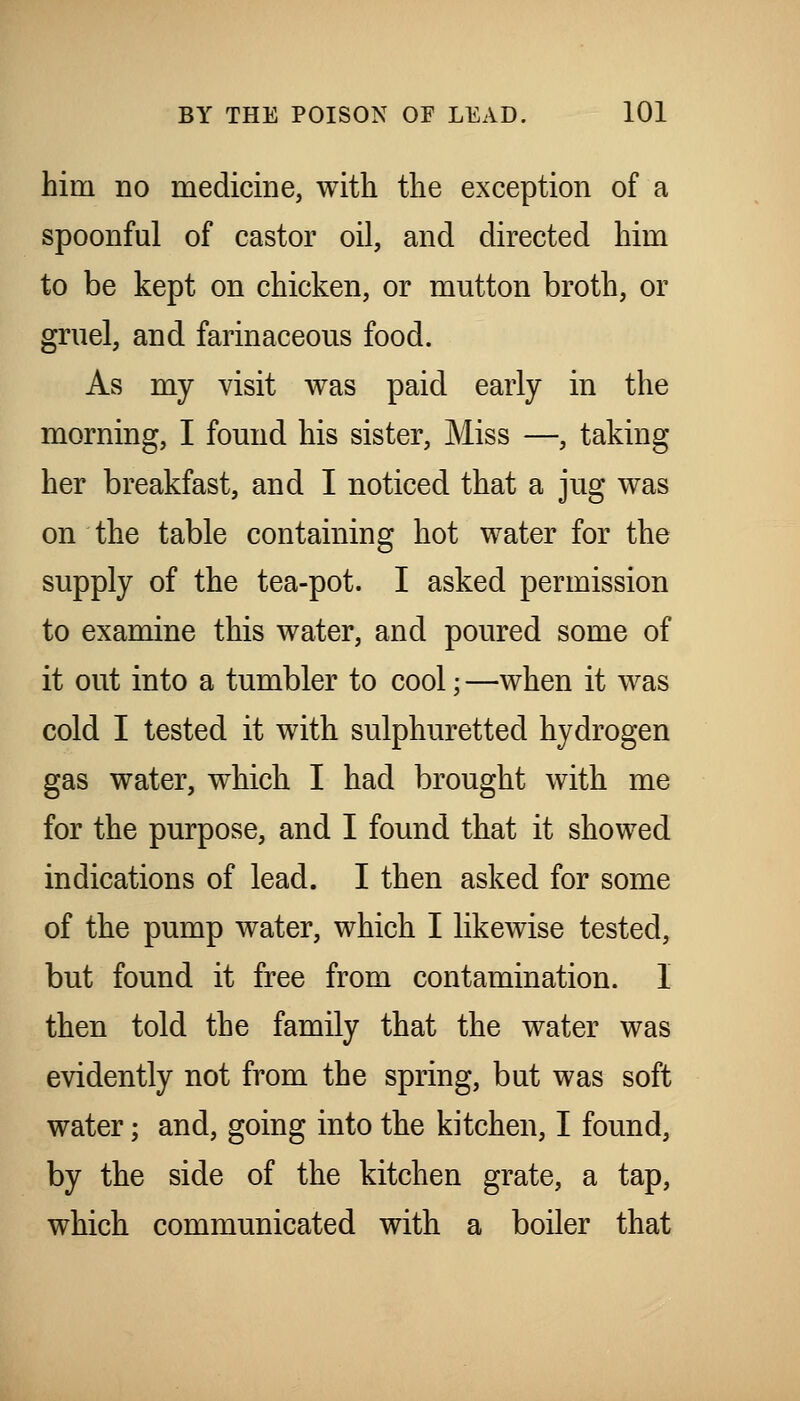 him no medicine, with the exception of a spoonful of castor oil, and directed him to be kept on chicken, or mutton broth, or gruel, and farinaceous food. As my visit was paid early in the morning, I found his sister, Miss —, taking her breakfast, and I noticed that a jug was on the table containing hot water for the supply of the tea-pot. I asked permission to examine this water, and poured some of it out into a tumbler to cool; —when it was cold I tested it with sulphuretted hydrogen gas water, which I had brought with me for the purpose, and I found that it showed indications of lead. I then asked for some of the pump water, which I likewise tested, but found it free from contamination. I then told the family that the water was evidently not from the spring, but was soft water; and, going into the kitchen, I found, by the side of the kitchen grate, a tap, which communicated with a boiler that